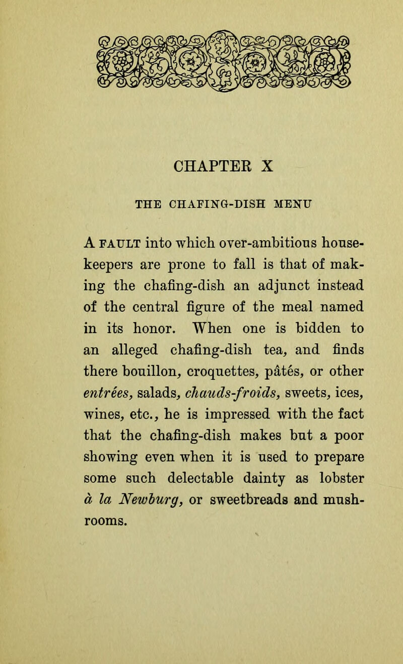 CHAPTER X THE CHAFING-DISH MENU A FAULT into which over-ambitions house- keepers are prone to fall is that of mak- ing the chafing-dish an adjunct instead of the central figure of the meal named in its honor. When one is hidden to an alleged chafing-dish tea, and finds there bouillon, croquettes, pdtes, or other entrees, salads, chauds-fraids, sweets, ices, wines, etc., he is impressed with the fact that the chafing-dish makes but a poor showing even when it is used to prepare some such delectable dainty as lobster a la Newburg, or sweetbreads and mush- rooms.