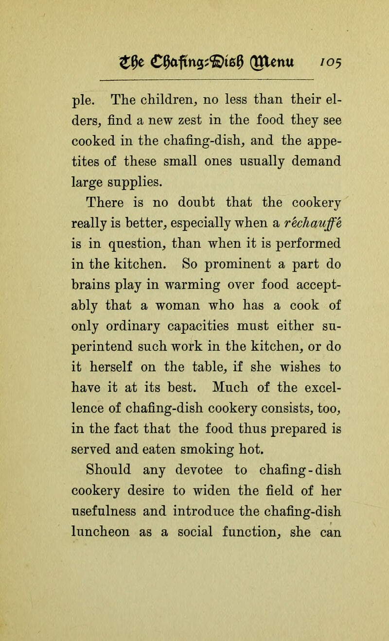 (gtcnu /05 pie. The children, no less than their el- ders, find a new zest in the food they see cooked in the chafing-dish, and the appe- tites of these small ones usually demand large supplies. There is no doubt that the cookery really is better, especially when a rechauffe is in question, than when it is performed in the kitchen. So prominent a part do brains play in warming over food accept- ably that a woman who has a cook of only ordinary capacities must either su- perintend such work in the kitchen, or do it herself on the table, if she wishes to have it at its best. Much of the excel- lence of chafing-dish cookery consists, too, in the fact that the food thus prepared is served and eaten smoking hot. Should any devotee to chafing-dish cookery desire to widen the field of her usefulness and introduce the chafing-dish luncheon as a social function, she can