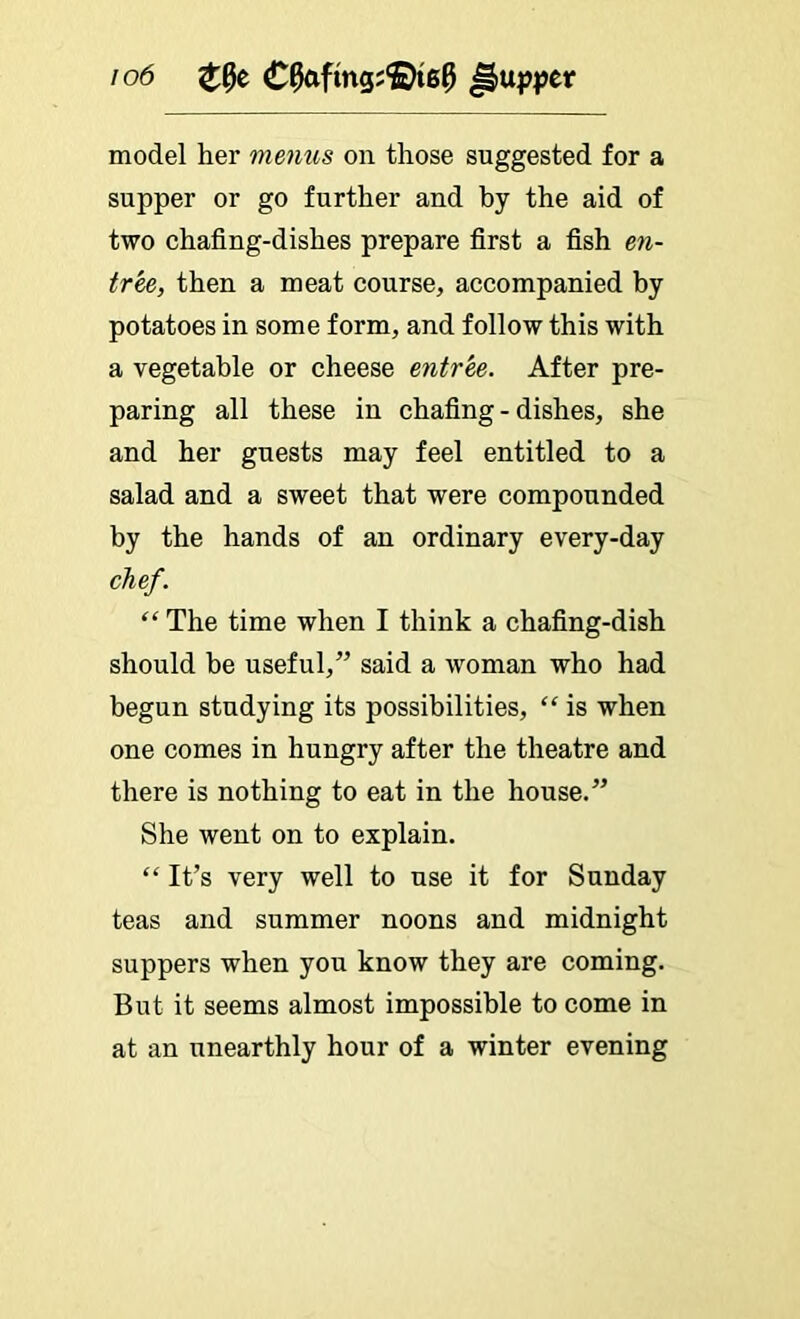 io6 model her moms on those suggested for a supper or go further and by the aid of two chafing-dishes prepare first a fish en- tr^, then a meat course, accompanied by potatoes in some form, and follow this with a vegetable or cheese entree. After pre- paring all these in chafing-dishes, she and her guests may feel entitled to a salad and a sweet that were compounded by the hands of an ordinary every-day chef. “ The time when I think a chafing-dish should be useful,” said a woman who had begun studying its possibilities, “ is when one comes in hungry after the theatre and there is nothing to eat in the house.” She went on to explain. “ It’s very well to use it for Sunday teas and summer noons and midnight suppers when you know they are coming. But it seems almost impossible to come in at an unearthly hour of a winter evening