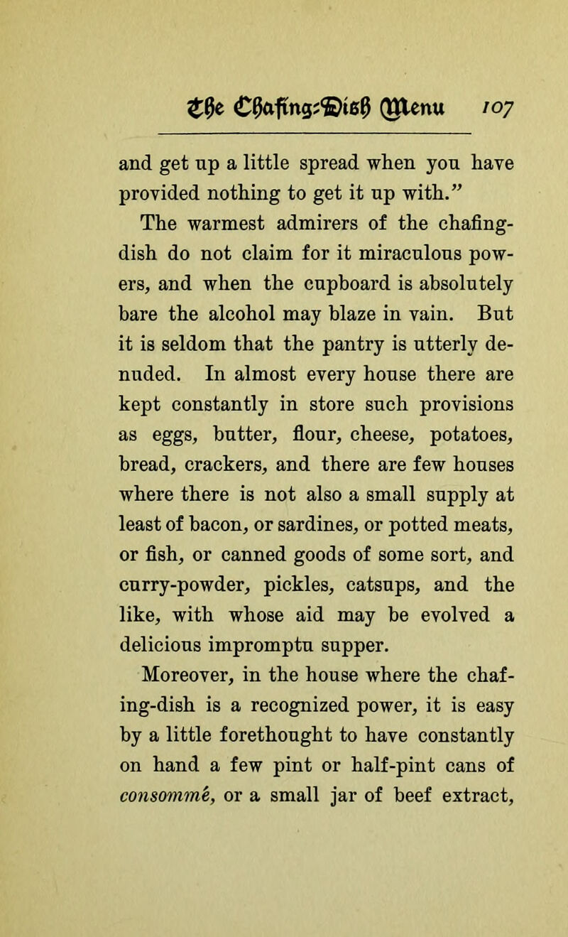 and get np a little spread when you have provided nothing to get it np with.” The warmest admirers of the chafing- dish do not claim for it miraculous pow- ers, and when the cupboard is absolutely bare the alcohol may blaze in vain. But it is seldom that the pantry is utterly de- nuded. In almost every house there are kept constantly in store such provisions as eggs, butter, fiour, cheese, potatoes, bread, crackers, and there are few houses where there is not also a small supply at least of bacon, or sardines, or potted meats, or fish, or canned goods of some sort, and curry-powder, pickles, catsups, and the like, with whose aid may be evolved a delicious impromptu supper. Moreover, in the house where the chaf- ing-dish is a recognized power, it is easy by a little forethought to have constantly on hand a few pint or half-pint cans of consomm'e, or a small jar of beef extract.