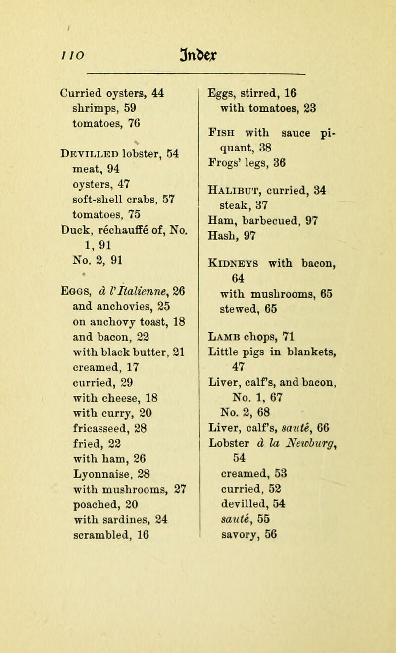 Curried oysters, 44 slirimps, 59 tomatoes, 76 Devilled lobster, 54 meat, 94 oysters, 47 soft-shell crabs, 57 tomatoes, 75 Duck, rechauffe of. No. 1, 91 No. 2, 91 Eggs, d VIlalienne, 26 and anchovies, 25 on anchovy toast, 18 and bacon, 22 with black butter, 21 creamed, 17 curried, 29 with cheese, 18 with curry, 20 fricasseed, 28 fried, 22 with ham, 26 Lyonnaise, 28 with mushrooms, 27 poached, 20 with sardines, 24 scrambled, 16 Eggs, stirred, 16 with tomatoes, 23 Fish with sauce pi- quant, 38 Frogs’ legs, 36 Halibut, curried, 34 steak, 37 Ham, barbecued, 97 Hash, 97 Kidneys with bacon, 64 with mushrooms, 65 stewed, 65 Lamb chops, 71 Little pigs in blankets, 47 Liver, calf s, and bacon, No. 1, 67 No. 2, 68 Liver, calfs, saute, 66 Lobster d la Neicburg, 54 creamed, 53 curried, 52 devilled, 54 saute, 55 savory, 56