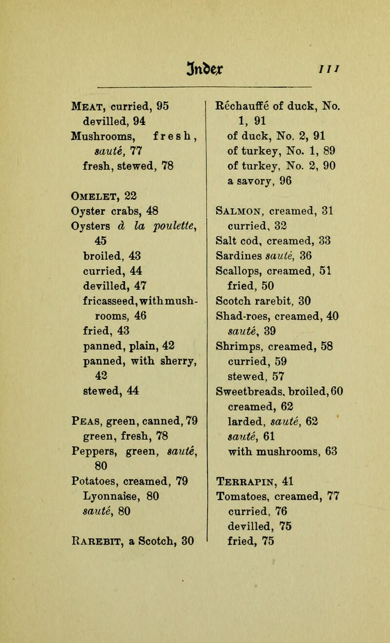 Meat, curried, 95 devilled, 94 Mushrooms, fresh, saute, 77 fresh, stewed, 78 Omelet, 22 Oyster crabs, 48 Oysters d la poulette, 45 broiled, 43 curried, 44 devilled, 47 fricasseed, withmush- rooms, 46 fried, 43 panned, plain, 42 panned, with sherry, 42 stewed, 44 Peas, green, canned, 79 green, fresh, 78 Peppers, green, saute, 80 Potatoes, creamed, 79 Lyonnaise, 80 saute, 80 Rarebit, a Scotch, 30 Rechauffe of duck. No. 1, 91 of duck. No. 2, 91 of turkey. No. 1, 89 of turkey, No. 2, 90 a savory, 96 Salmon, creamed, 31 curried, 32 Salt cod, creamed, 33 Sardines saute, 36 Scallops, creamed, 51 fried, 50 Scotch rarebit, 30 Shad-roes, creamed, 40 saute, 39 Shrimps, creamed, 58 curried, 59 stewed, 57 Sweetbreads, broiled, 60 creamed, 62 larded, saute, 62 saute, 61 with mushrooms, 63 Terrapin, 41 Tomatoes, creamed, 77 curried, 76 devilled, 75 fried, 75