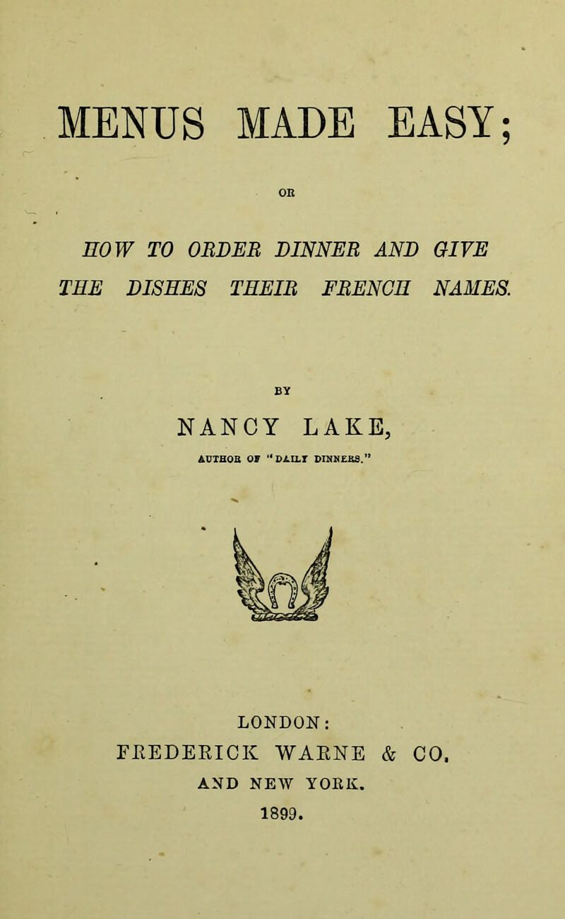 OR HOW TO ORDER DINNER AND GIVE THE DISHES THEIR FRENCH NAMES. NANCY LAKE, AUTHOR OT “ DAILT DINNERS.” LONDON: FREDERICK WARNE & CO. AND NEW YORK. 1899.