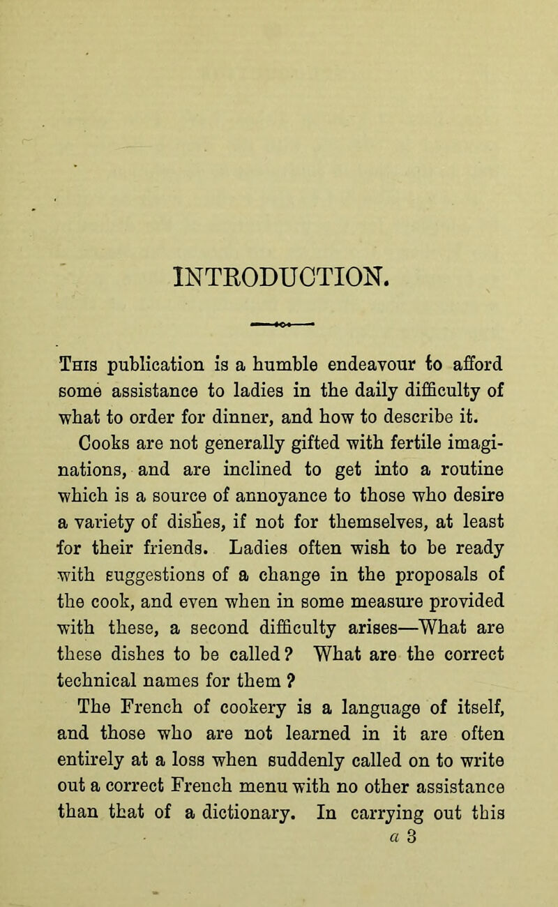 INTRODUCTION. This publication is a bumble endeavour to afford some assistance to ladies in the daily difficulty of what to order for dinner, and how to describe it. Cooks are not generally gifted with fertile imagi- nations, and are inclined to get into a routine which is a source of annoyance to those who desire a variety of dishes, if not for themselves, at least for their friends. Ladies often wish to be ready with suggestions of a change in the proposals of the cook, and even when in some measure provided with these, a second difficulty arises—What are these dishes to be called? What are the correct technical names for them ? The French of cookery is a language of itself, and those who are not learned in it are often entirely at a loss when suddenly called on to write out a correct French menu with no other assistance than that of a dictionary. In carrying out this a 3