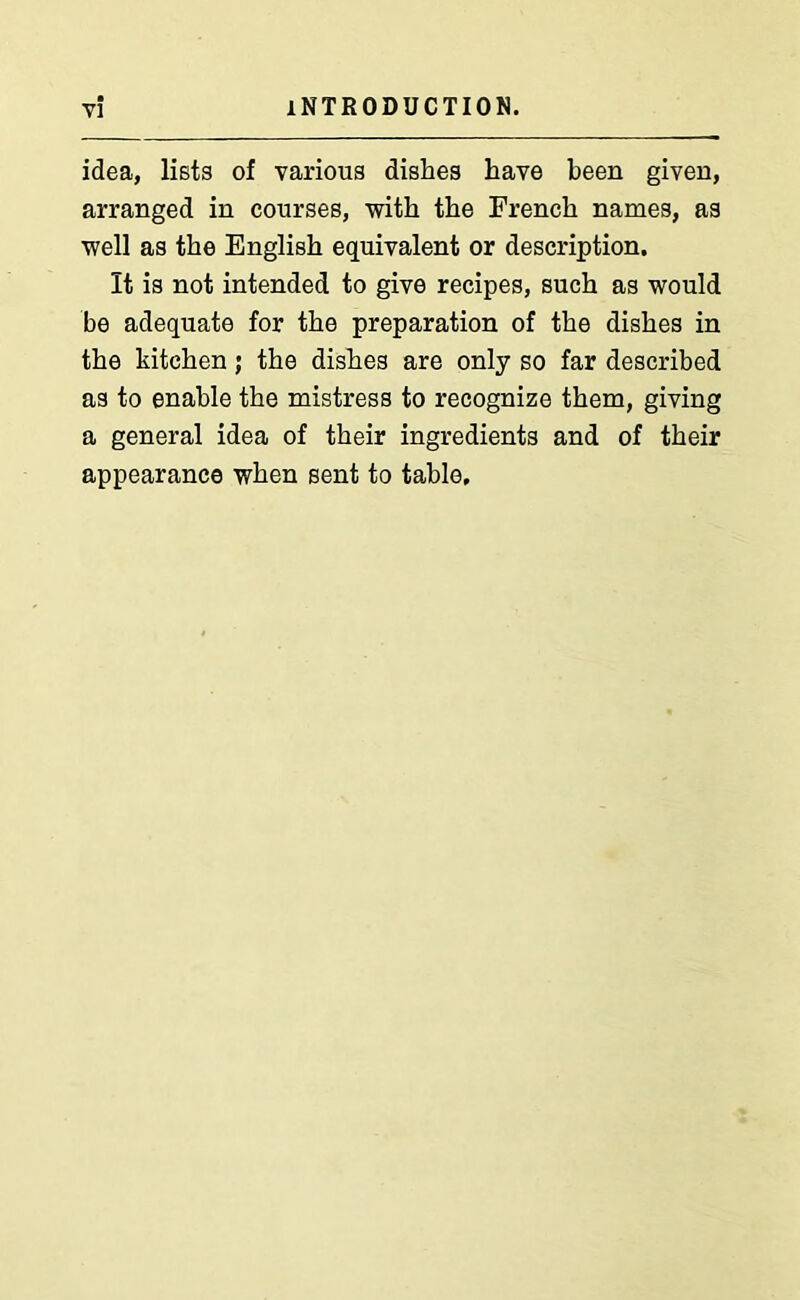 idea, lists of various dishes have been given, arranged in courses, with the French names, as well as the English equivalent or description. It is not intended to give recipes, such as would be adequate for the preparation of the dishes in the kitchen ; the dishes are only so far described as to enable the mistress to recognize them, giving a general idea of their ingredients and of their appearance when sent to table.