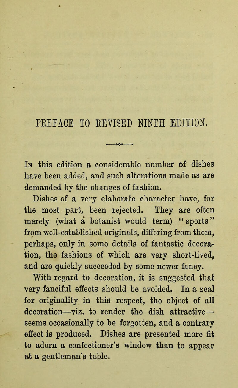 PREFACE TO REVISED NINTH EDITION. In this edition a considerable number of dishes have been added, and such alterations made as are demanded by the changes of fashion. Dishes of a very elaborate character have, for the most part, been rejected. They are often merely (what a botanist would term) “ sports ” from well-established originals, differing from them, perhaps, only in some details of fantastic decora- tion, the fashions of which are very short-lived, and are quickly succeeded by some newer fancy. With regard to decoration, it is suggested that very fanciful effects should be avoided. In a zeal for originality in this respect, the object of all decoration—viz. to render the dish attractive— seems occasionally to be forgotten, and a contrary effect is produced. Dishes are presented more fit to adorn a confectioner’s window than to appear at a gentleman’s table.