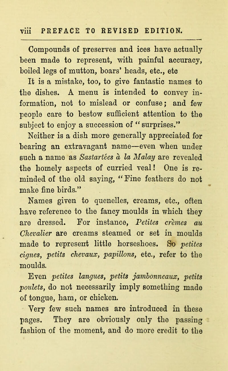 Compounds of preserves and ices have actually been made to represent, with painful accuracy, boiled legs of mutton, boars’ heads, etc., etc It is a mistake, too, to give fantastic names to the dishes. A menu is intended to convey in- formation, not to mislead or confuse; and few people care to bestow sufficient attention to the subject to enjoy a succession of “ surprises.” Neither is a dish more generally appreciated for bearing an extravagant name—even when under such a name as Sastartees a la Malay are revealed the homely aspects of curried veal! One is re- minded of the old saying, “ Fine feathers do not make fine birds.” Names given to quenelles, creams, etc., often have reference to the fancy moulds in which they are dressed. For instance, Petites cremes au Chevalier are creams steamed or set in moulds made to represent little horseshoes. So petites cignes, petits chevaux, papillons, etc., refer to the moulds. Even petites langues, petits jambonneaux, petits poulets, do not necessarily imply something made of tongue, ham, or chicken. Very few such names are introduced in these pages. They are obviously only the passing fashion of the moment, and do more credit to the