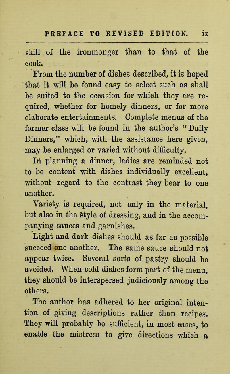 skill of the ironmonger than to that of the cook. From the number of dishes described, it is hoped that it will be found easy to select such as shall be suited to the occasion for which they are re- quired, whether for homely dinners, or for more elaborate entertainments. Complete menus of the former class will be found in the author’s “ Daily Dinners,” which, with the assistance here given, may be enlarged or varied without difficulty. In planning a dinner, ladies are reminded not to be content with dishes individually excellent, without regard to the contrast they bear to one another. Variety is required, not only in the material, but also in the style of dressing, and in the accom- panying sauces and garnishes. Light and dark dishes should as far as possible succeed one another. The same sauce should not appear twice. Several sorts of pastry should be avoided. When cold dishes form part of the menu, they should be interspersed judiciously among the others. The author has adhered to her original inten- tion of giving descriptions rather than recipes. They will probably be sufficient, in most cases, to enable the mistress to give directions which a