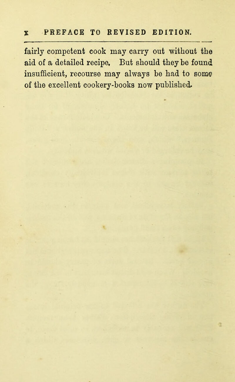 fairly competent cook may carry out without the aid of a detailed recipe. But should they be found insufficient, recourse may always be had to some of the excellent cookery-books now published.