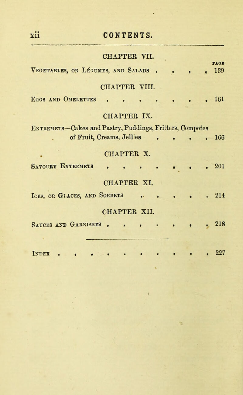 CHAPTER VII. Vegetables, ok Legumes, and Salads . , , , CHAPTER VIII. Eggs and Omelettes CHAPTER IX. Entremets—Cakes and Pastry, Puddings, Frilters, Compotes of Fruit, Creams, Jellies .... . CHAPTER X. Savoury Entremets ,,,,,,, CHAPTER XI. Ices, or Graces, and Sorbets . , . . CHAPTER XII. Sauces and Garnishes FAGK 139 161 1C6 201 211 218 Index 227