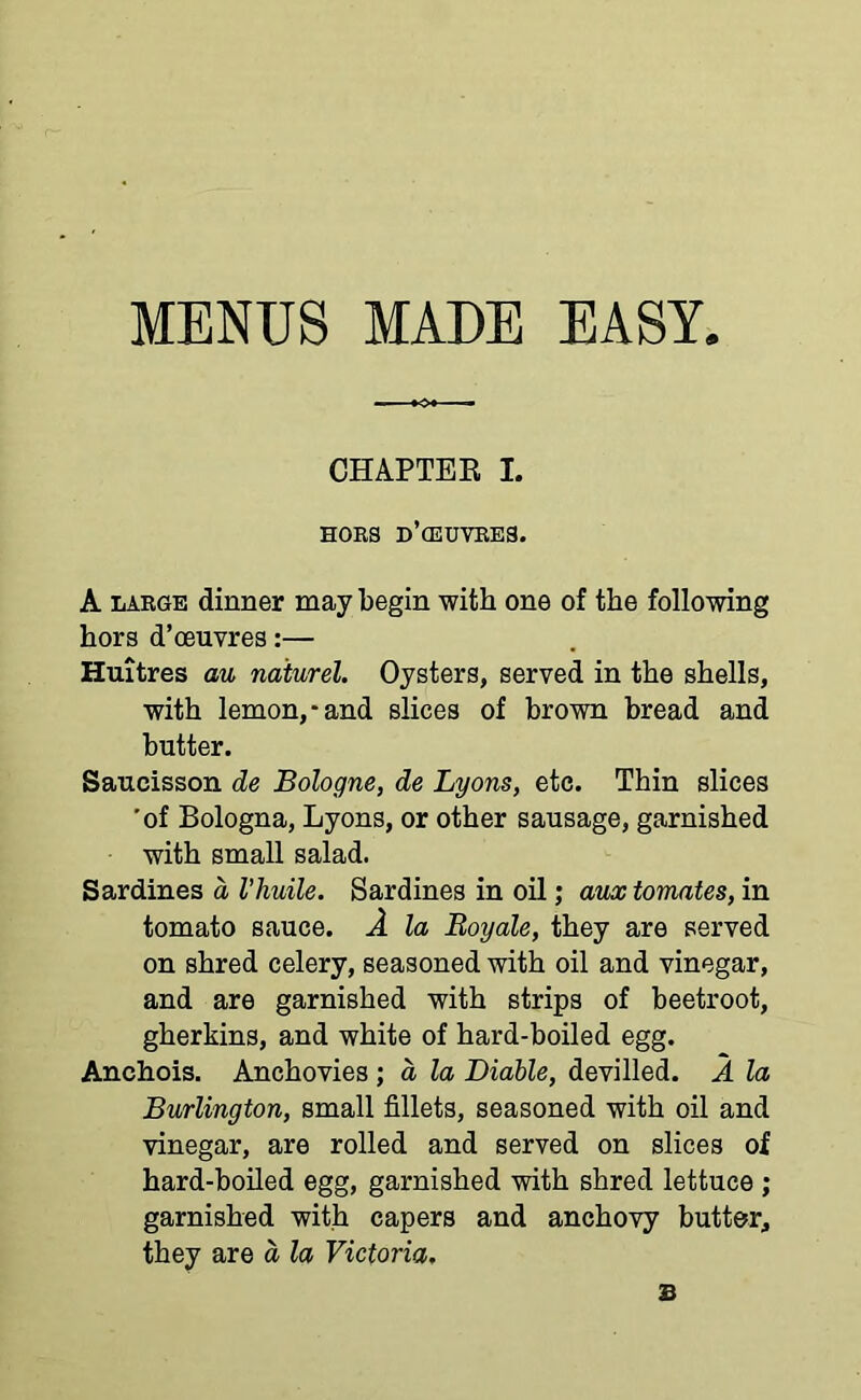 MENUS MADE EASY. CHAPTER L HORS D’cEUVRES. A large dinner may begin with one of the following hors d’oeuvres:— Huitres au naturel. Oysters, served in the shells, with lemon,-and slices of brown bread and butter. Saucisson de Bologne, de Lyons, etc. Thin slices 'of Bologna, Lyons, or other sausage, garnished with small salad. Sardines a Vliuile. Sardines in oil; aux tomates, in tomato sauce. A la Boyale, they are served on shred celery, seasoned with oil and vinegar, and are garnished with strips of beetroot, gherkins, and white of hard-boiled egg. Anchois. Anchovies ; d la Diable, devilled. A la Burlington, small fillets, seasoned with oil and vinegar, are rolled and served on slices of hard-boiled egg, garnished with shred lettuce ; garnished with capers and anchovy butter, they are d la Victoria. 2