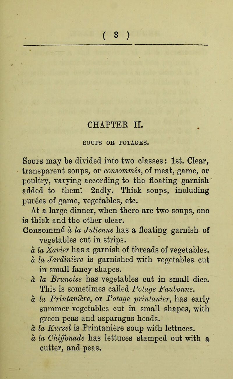 CHAPTER II. SOUPS OR POTAGES. Soups may be divided into two classes: 1st. Clear, transparent soups, or consommes, of meat, game, or poultry, varying according to the floating garnish added to them* 2ndly. Thick soups, including purees of game, vegetables, etc. At a large dinner, when there are two soups, one is thick and the other clear. Consomme a la Julienne has a floating garnish of vegetables cut in strips. a la Xavier has a garnish of threads of vegetables. a la Jardiniere is garnished with vegetables cut in small fancy shapes. a la Brunoise has vegetables cut in small dice. This is sometimes called Potage Faubonne. a la Printaniere, or Potage printanier, has early summer vegetables cut in small shapes, with green peas and asparagus heads. a la Kursel is Printaniere soup with lettuces. a la Chiffonade has lettuces stamped out with a cutter, and peas.