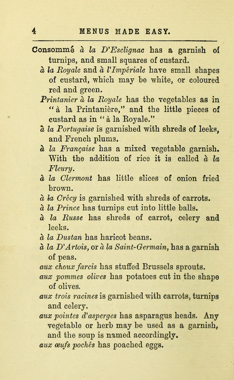 Consomme a la D’Esclignac has a garnish oi turnips, and small squares of custard. a la Royale and a V Imperials have small shapes of custard, which may be white, or coloured red and green. Printanier a, la Royale has the vegetables as in “ a la Printaniere,” and the little pieces of custard as in “ a la Royale.” a la Portugaise is garnished with shreds of leeks, and French plums. a la Franqaise has a mixed vegetable garnish. With the addition of rice it is called a la Fleury. a la Clermont has little slices of onion fried brown. a la Crecy is garnished with shreds of carrots. a la Prince has turnips cut into little balls. a, la Russe has shreds of carrot, celery and leeks. a la Dustan has haricot beans. a la D'Artois, or a la Saint-Germain, has a garnish of peas. aux chouxfarcis has stuffed Brussels sprouts. aux pommes olives has potatoes cut in the shape of olives. aux trois racines is garnished with carrots, turnips and celery. aux pointes d’asperges has asparagus heads. Any vegetable or herb may be used as a garnish, and the soup is named accordingly. aux oeufs poclies has poached eggs.