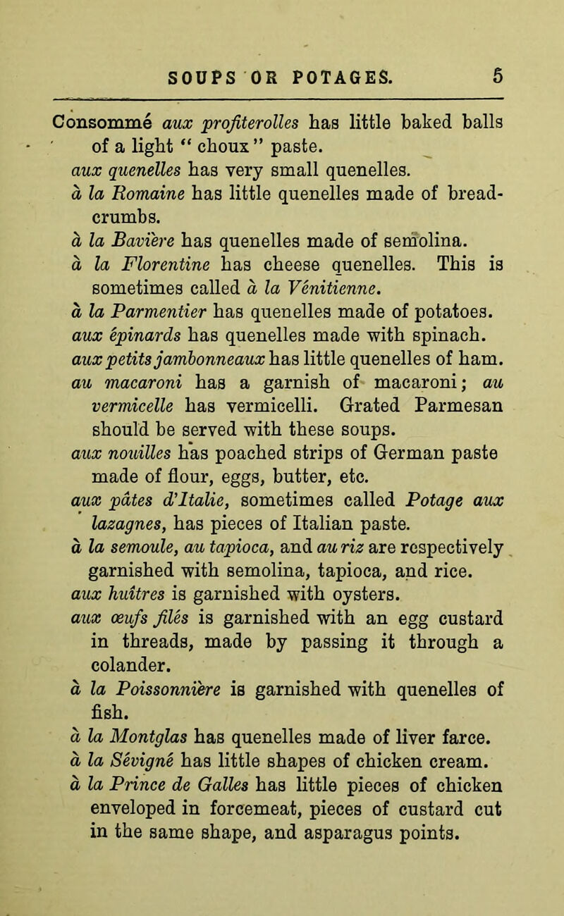 Consomme aux profiterolles has little baked balls of a light “ choux” paste. aux quenelles has very small quenelles. a la Uomaine has little quenelles made of bread- crumbs. a la Bavi'ere has quenelles made of semolina, d la Florentine has cheese quenelles. This is sometimes called a la Venitienne. a la Parmentier has quenelles made of potatoes. aux epinards has quenelles made with spinach. auxpetits jambonneaux has little quenelles of ham. au macaroni has a garnish of macaroni; au vermicelle has vermicelli. Grated Parmesan should be served with these soups. aux nouilles has poached strips of German paste made of flour, eggs, butter, etc. aux pates d’ltalie, sometimes called Potage aux lazagnes, has pieces of Italian paste. a la semoule, au tapioca, and au riz are respectively garnished with semolina, tapioca, and rice. aux huitres is garnished with oysters. aux oeufs files is garnished with an egg custard in threads, made by passing it through a colander. d la Poissonniere is garnished with quenelles of fish. d la Montglas has quenelles made of liver farce, d la Sevigne has little shapes of chicken cream, d la Prince de Galles has little pieces of chicken enveloped in forcemeat, pieces of custard cut in the same shape, and asparagus points.