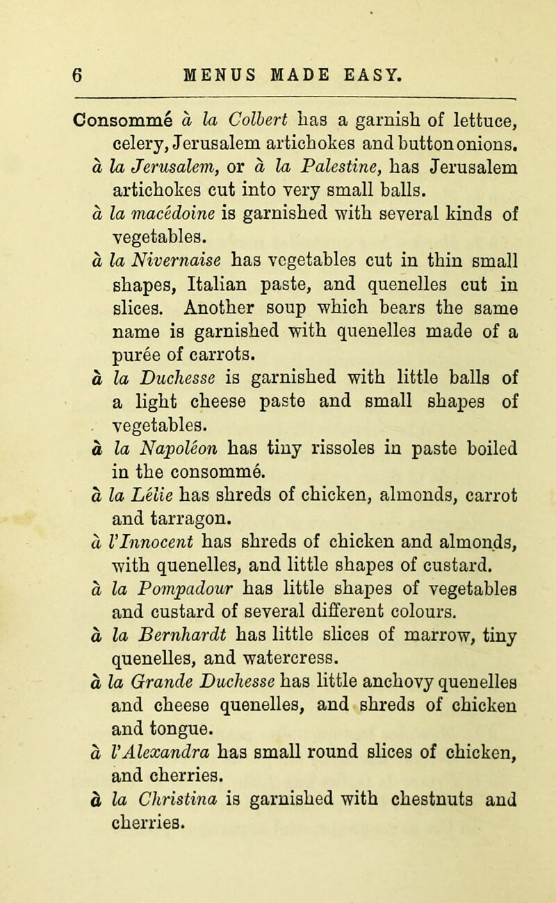 Consomme d la Colbert has a garnish of lettuce, celery, Jerusalem artichokes and button onions. a la Jerusalem, or a la Palestine, has Jerusalem artichokes cut into very small balls. a la macedoine is garnished with several kinds of vegetables. a la Nivernaise has vegetables cut in thin small shapes, Italian paste, and quenelles cut in slices. Another soup which bears the same name is garnished with quenelles made of a puree of carrots. a la Duchesse is garnished with little balls of a light cheese paste and small shapes of vegetables. a la Napoleon has tiny rissoles in paste boiled in the consomme. a la Lelie has shreds of chicken, almonds, carrot and tarragon. d VInnocent has shreds of chicken and almonds, with quenelles, and little shapes of custard. a la Pompadour has little shapes of vegetables and custard of several different colours. a la Bernhardt has little slices of marrow, tiny quenelles, and watercress. d la Grande Duchesse has little anchovy quenelles and cheese quenelles, and shreds of chicken and tongue. d VAlexandra has small round slices of chicken, and cherries. d la Christina is garnished with chestnuts and cherries.