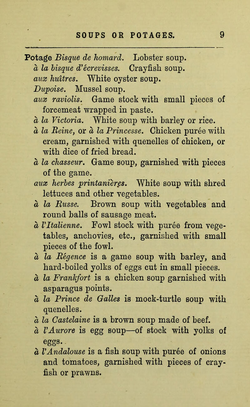 Potage Bisque de homard. Lobster soup. a la bisque d’ecrevisses. Crayfish soup. aux huitres. White oyster soup. Dupoise. Mussel soup. aux raviolis. Game stock with small pieces of forcemeat wrapped in paste. a la Victoria. White soup with barley or rice. d la Heine, or a la Princesse. Chicken puree with cream, garnished with quenelles of chicken, or with dice of fried bread. a la chasseur. Game soup, garnished with pieces of the game. aux herbes printanier.es. White soup with shred lettuces and other vegetables. a la Russe. Brown soup with vegetables and round balls of sausage meat. a, Vltalienne. Fowl stock with puree from vege- tables, anchovies, etc., garnished with small pieces of the fowl. d la Regence is a game soup with barley, and hard-boiled yolks of eggs cut in small pieces. d la Frankfort is a chicken soup garnished with asparagus points. d la Prince de Galles is mock-turtle soup with quenelles. d la Gastelaine is a brown soup made of beef. d VAurore is egg soup—of stock with yolks of eggs. d VAndalouse is a fish soup with puree of onions and tomatoes, garnished with pieces of cray- fish or prawns.