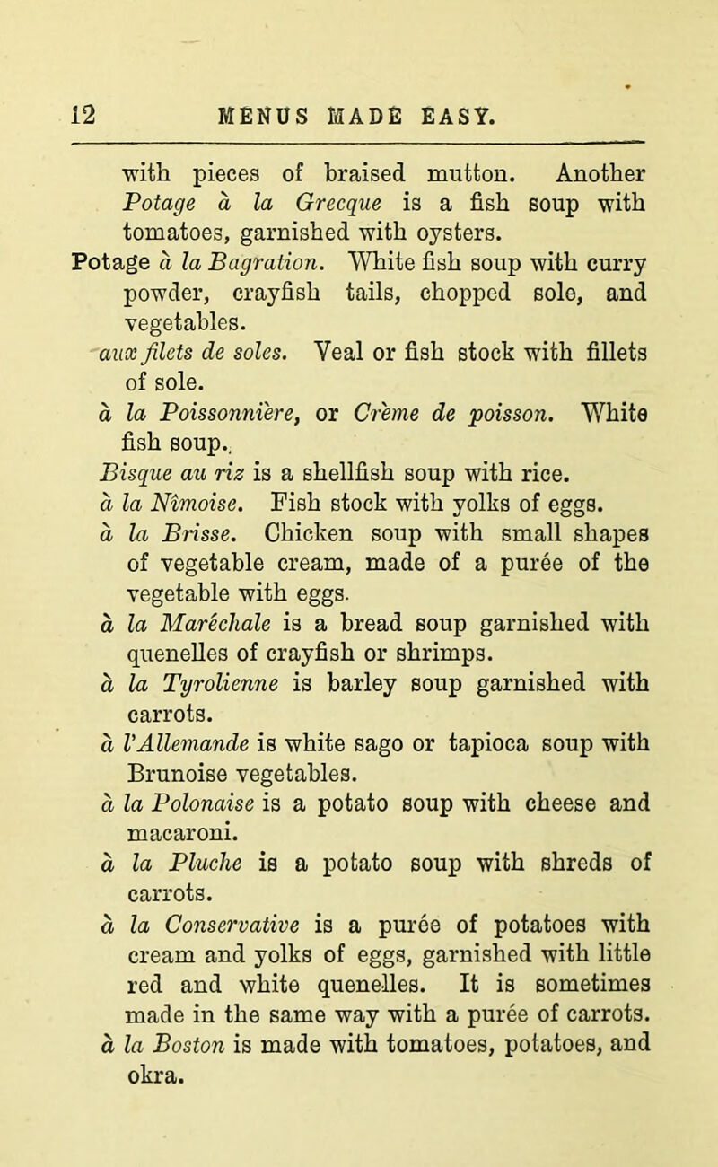 with pieces of braised mutton. Another Potage a la Grecque is a fish soup with tomatoes, garnished with oysters. Potage a la Bagration. White fish soup with curry powder, crayfish tails, chopped sole, and vegetables. aux filets de soles. Yeal or fish stock with fillets of sole. d la Poissonniere, or Creme de poisson. White fish soup.. Bisque au riz is a shellfish soup with rice. a la Nimoise. Fish stock with yolks of eggs. a la Brisse. Chicken soup with small shapes of vegetable cream, made of a puree of the vegetable with eggs. a la Marechale is a bread soup garnished with quenelles of crayfish or shrimps. a la Tyrolienne is barley soup garnished with carrots. d VAllemande is white sago or tapioca soup with Brunoise vegetables. d la Polonaise is a potato soup with cheese and macaroni. d la Pluche is a potato soup with shreds of carrots. d la Conservative is a puree of potatoes with cream and yolks of eggs, garnished with little red and white quenelles. It is sometimes made in the same way with a puree of carrots. d la Boston is made with tomatoes, potatoes, and okra.