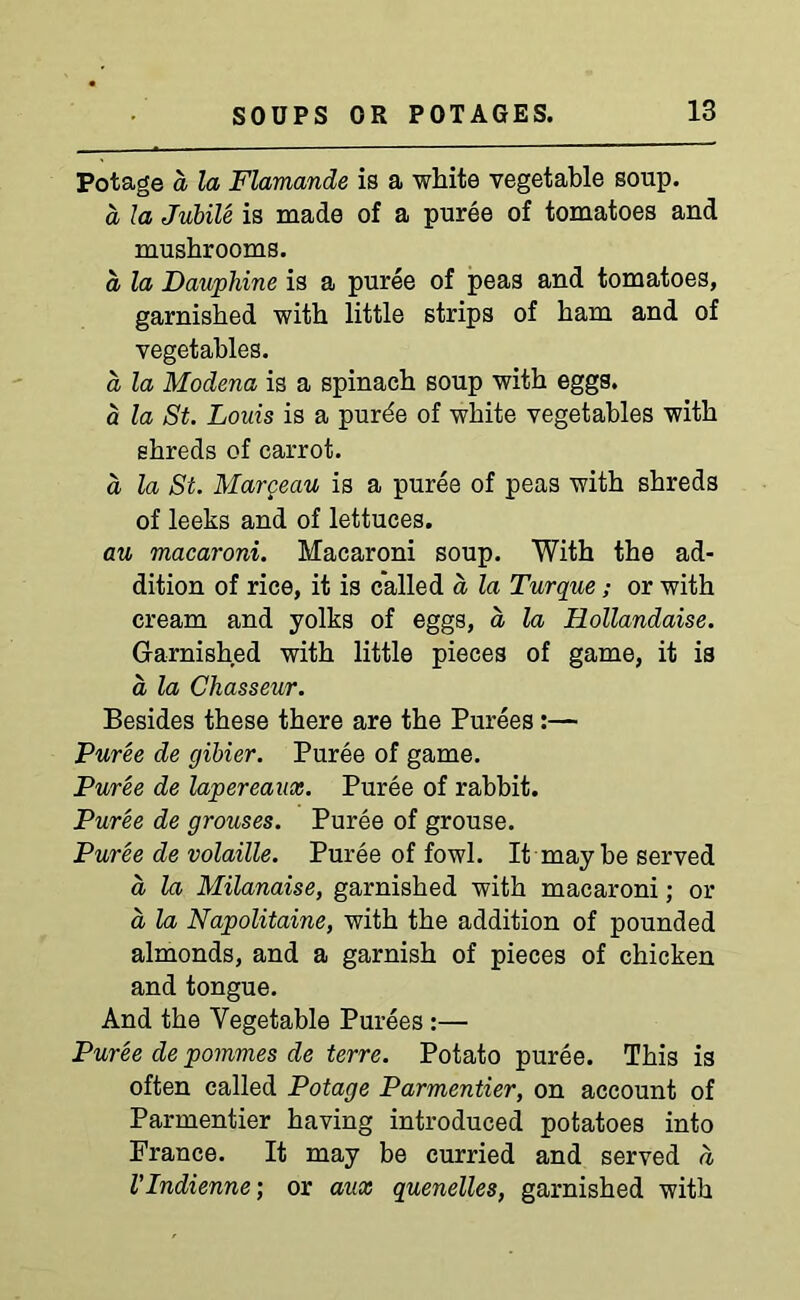 Potage d la Flamande is a white vegetable soup. d la Jubile is made of a puree of tomatoes and mushrooms. a, la Dauphine is a puree of peas and tomatoes, garnished with little strips of ham and of vegetables. d la Modena is a spinach soup with eggs. a la St. Louis is a purde of white vegetables with shreds of carrot. a la St. Margeau is a puree of peas with shreds of leeks and of lettuces. au macaroni. Macaroni soup. With the ad- dition of rice, it is called a la Turque; or with cream and yolks of eggs, d la Hollandaise. Garnished with little pieces of game, it is d la Chasseur. Besides these there are the Purees:— Puree de gibier. Puree of game. Puree de lapereaux. Puree of rabbit. Puree de grouses. Puree of grouse. Puree de volatile. Puree of fowl. It may be served a la Milanaise, garnished with macaroni; or a la Napolitaine, with the addition of pounded almonds, and a garnish of pieces of chicken and tongue. And the Vegetable Purees:— Puree de pommes de terre. Potato puree. This is often called Potage Parmentier, on account of Parmentier having introduced potatoes into France. It may be curried and served d VIndienne; or aux quenelles, garnished with