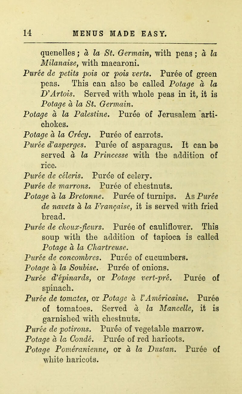 quenelles; a la St. Germain, with peas; a la Milanaise, with macaroni. Puree de petits pois or pois verts. Puree of green peas. This can also be called Potage a, la D'Artois. Served with whole peas in it, it is Potage a la St. Germain. Potage a la Palestine. Puree of Jerusalem arti- chokes. Potage a la Creep. Puree of carrots. Puree d'asperges. Puree of asparagus. It can be served d la Princesse with the addition of rice. Puree de celeris. Purde of celery. Puree de marrons. Puree of chestnuts. Potage a la Bretonne. Puree of turnips. As Puree de navets a la Francaise, it is served with fried bread. Puree de choux-ficurs. Puree of cauliflower. This soup with the addition of tapioca is called Potage a la Chartreuse. Puree de concombres. Puree of cucumbers. Potage a la Soubise. Purde of onions. Puree d'epinards, or Potage vert-pre. Puree of spinach. Puree de tomates, or Potage a I’Americaine. Puree of tomatoes. Served d la Mancelle, it is garnished with chestnuts. Puree de potirons. Puree of vegetable marrow. Potage d la Conde. Puree of red haricots. Potage Pomeranienne, or d la Dustan. Puree of white haricots.