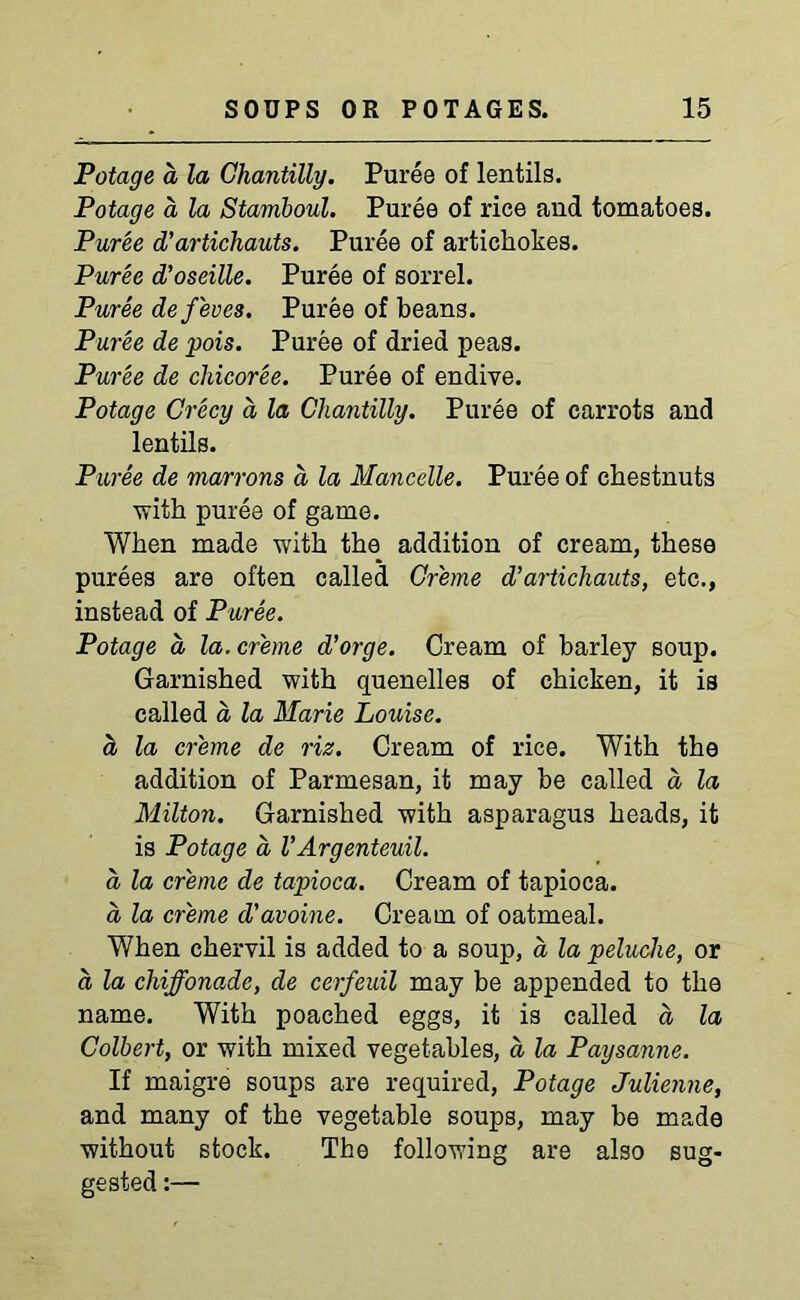 Potage a la Chantilly. Puree of lentils. Potage a la Stamboul. Puree of rice and tomatoes. Puree d’artichauts. Puree of artichokes. Puree d’oseille. Puree of sorrel. Puree def'eves. Puree of beans. Puree de pois. Puree of dried peas. Puree de cliicoree. Puree of endive. Potage Crecy a la Chantilly. Puree of carrots and lentils. Puree de marrons a, la Mancelle. Puree of chestnuts with puree of game. When made with the addition of cream, these purees are often called Creme d’artichauts, etc., instead of Puree. Potage a, la. creme d’orge. Cream of barley soup. Garnished with quenelles of chicken, it is called a la Marie Louise. a, la creme de riz. Cream of rice. With the addition of Parmesan, it may he called d la Milton. Garnished with asparagus heads, it is Potage d VArgenteuil. a la creme de tapioca. Cream of tapioca. a la creme d'avoine. Cream of oatmeal. When chervil is added to a soup, a la peluche, or d la cliiffonade, de cerfeuil may be appended to the name. With poached eggs, it is called d la Colbert, or with mixed vegetables, a la Paysanne. If maigre soups are required, Potage Julienne, and many of the vegetable soups, may be made without stock. The following are also sug- gested :—