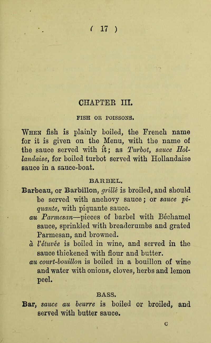 CHAPTER III. FISH OR POISSONS. When fish is plainly boiled, the French name for it is given on the Menu, with the name of the sauce served with it; as Turbot, sauce Eol- landaise, for boiled turbot served with Hollandaise sauce in a sauce-boat. BARBEL. Barbeau, or Barbillon, grille is broiled, and should be served with anchovy sauce; or sauce pi- quante, with piquante sauce. au Parmesan—pieces of barbel with Bechamel sauce, sprinkled with breadcrumbs and grated Parmesan, and browned. a Vetuvee is boiled in wine, and served in the sauce thickened with flour and butter. au court-bouillon is boiled in a bouillon of wine and water with onions, cloves, herbs and lemon peel. BASS. Bar, sauce au beurre is boiled or broiled, and served with butter sauce. c