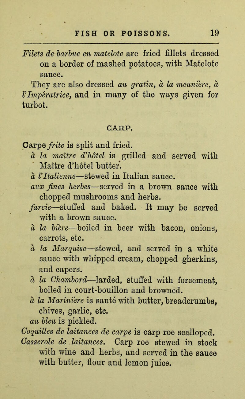 Filets de barbue en matelote are fried fillets dressed on a border of mashed potatoes, with Matelote sauce. They are also dressed au gratin, a la meuni'ere, a V Imperatrice, and in many of the ways given for turbot. CARP. Carpefrite is split and fried. a la maitre d’liotel is grilled and served with Maitre d’hotel butter. a Vltalienne—stewed in Italian sauce. anx fines herbes—served in a brown sauce with chopped mushrooms and herbs. farcie—stuffed and baked. It may be served with a brown sauce. a la bi'ere—boiled in beer with bacon, onions, carrots, etc. d la Marquise—stewed, and served in a white sauce with whipped cream, chopped gherkins, and capers. a la Chambord—larded, stuffed with forcemeat, boiled in court-bouillon and browned. d la Mariniere is saute with butter, breadcrumbs, chives, garlic, etc. au bleu is pickled. Goquilles de laitances de carpe is carp roe scalloped. Casserole de laitances. Carp roe stewed in stock with wine and herbs, and served in the sauce with butter, flour and lemon juice.