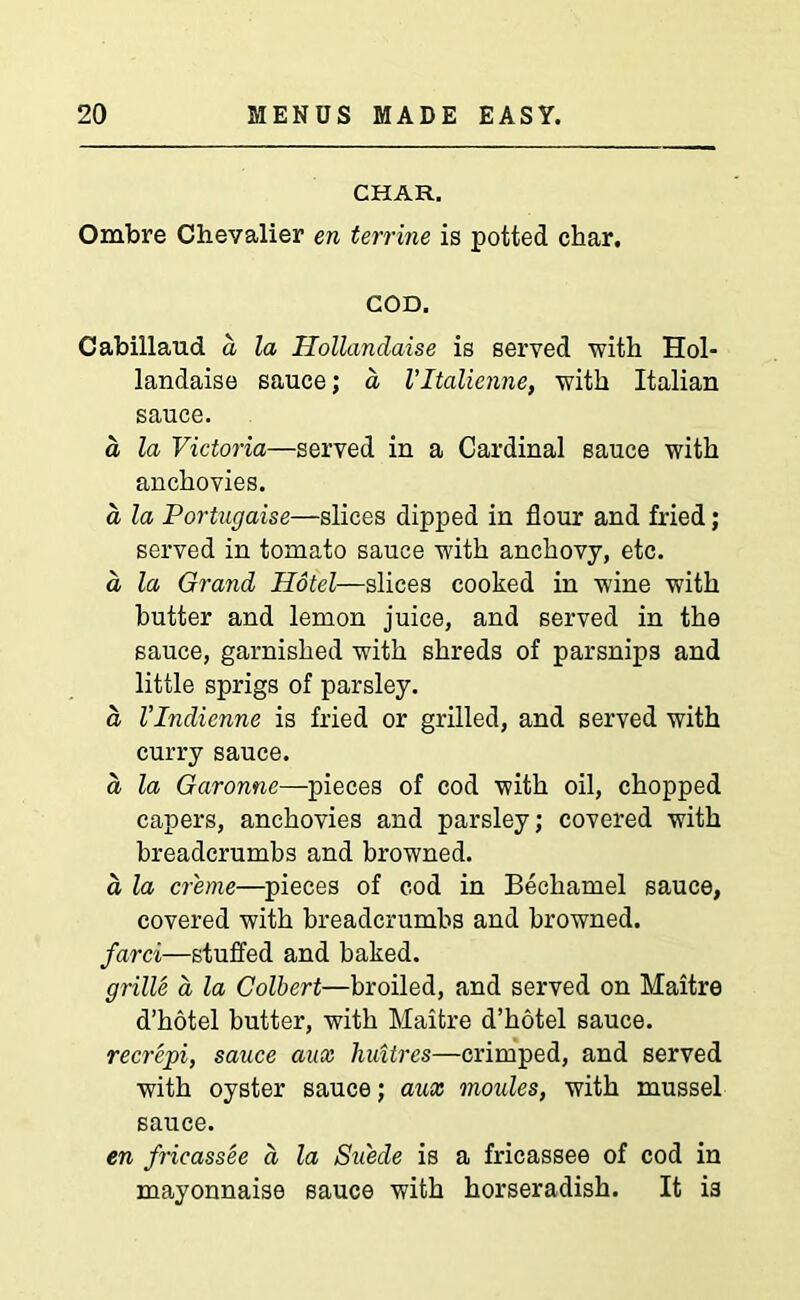 CHAR. Ombre Chevalier en terrine is potted char. COD. Cabillaud a la Hollanclaise is served with Hol- landaise sauce; a Vltalienne, with Italian sauce. a la Victoria—served in a Cardinal sauce with anchovies. a la Portugaise—slices dipped in flour and fried; served in tomato sauce with anchovy, etc. a la Grand Hotel—slices cooked in wine with butter and lemon juice, and served in the sauce, garnished with shreds of parsnips and little sprigs of parsley. a Vlndienne is fried or grilled, and served with curry sauce. a la Garonne—pieces of cod with oil, chopped capers, anchovies and parsley; covered with breadcrumbs and browned. a la creme—pieces of cod in Bechamel sauce, covered with breadcrumbs and browned. farci—stuffed and baked. grille a la Colbert—broiled, and served on Maitre d’hotel butter, with Maitre d’hotel sauce. recrepi, sauce aax liuitres—crimped, and served with oyster sauce; aux monies, with mussel sauce. en fricassee a la Suede is a fricassee of cod in mayonnaise sauce with horseradish. It i3