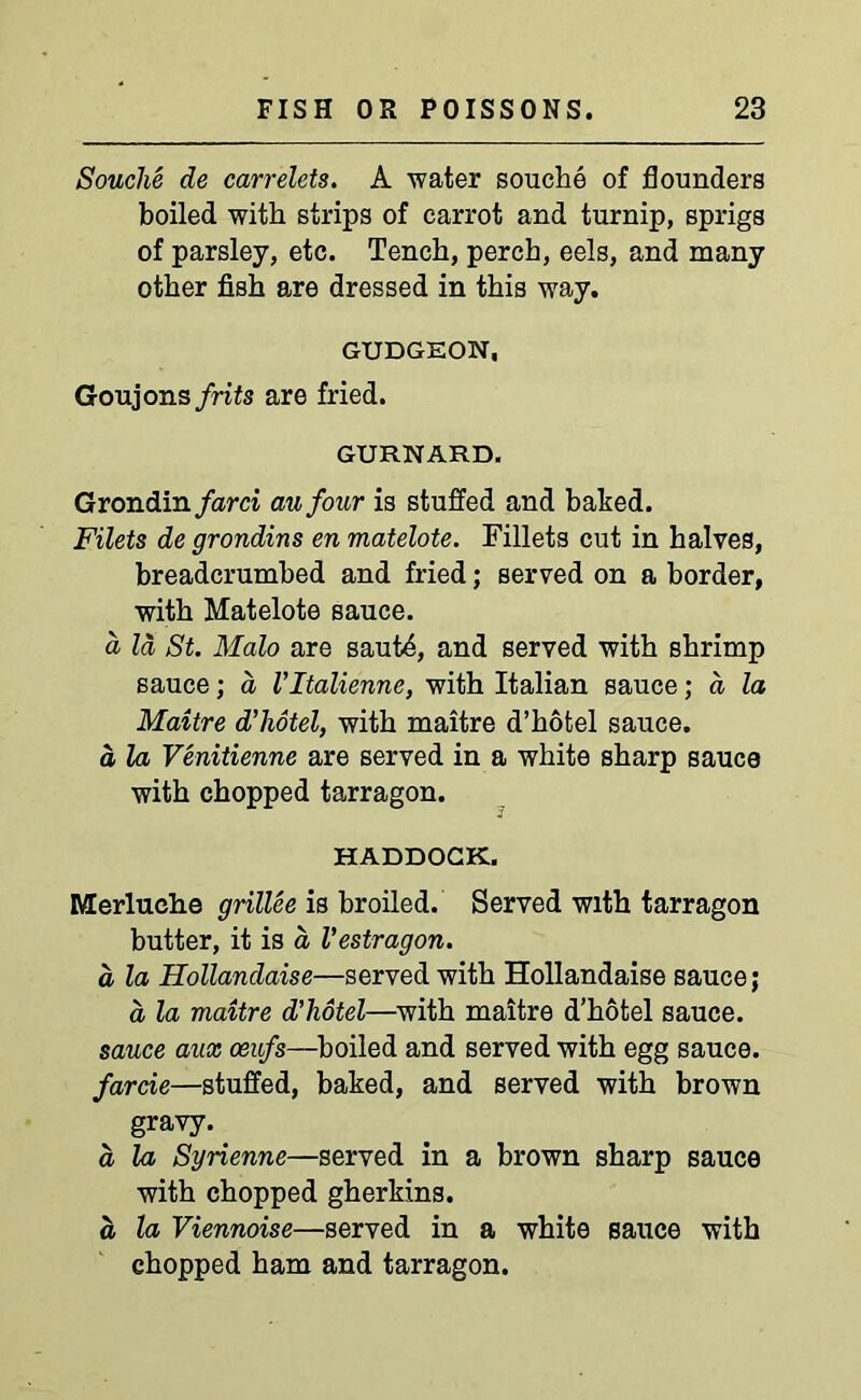 Souche de carrelets. A water souche of flounders boiled with strips of carrot and turnip, sprigs of parsley, etc. Tench, perch, eels, and many other fish are dressed in this way. GUDGEON, Goujons frits are fried. GURNARD. Grondin farci an four is stuffed and baked. Filets de grondins en matelote. Fillets cut in halves, breadcrumbed and fried; served on a border, with Matelote sauce. a Id St. Malo are sautd, and served with shrimp sauce; d Vltalienne, with Italian sauce; d la Maitre d’hotel, with maitre d’hofcel sauce. d la Venitienne are served in a white sharp sauce with chopped tarragon. HADDOCK. Merluehe grillee is broiled. Served with tarragon butter, it is a Vestragon. d la Hollandaise—served with Hollandaise sauce; d la maitre d'liotel—with maitre d’hotel sauce. sauce aux oeufs—boiled and served with egg sauce. farcie—stuffed, baked, and served with brown gravy. d la Syrienne—served in a brown sharp sauce with chopped gherkins. d la Viennoise—served in a white sauce with chopped ham and tarragon.
