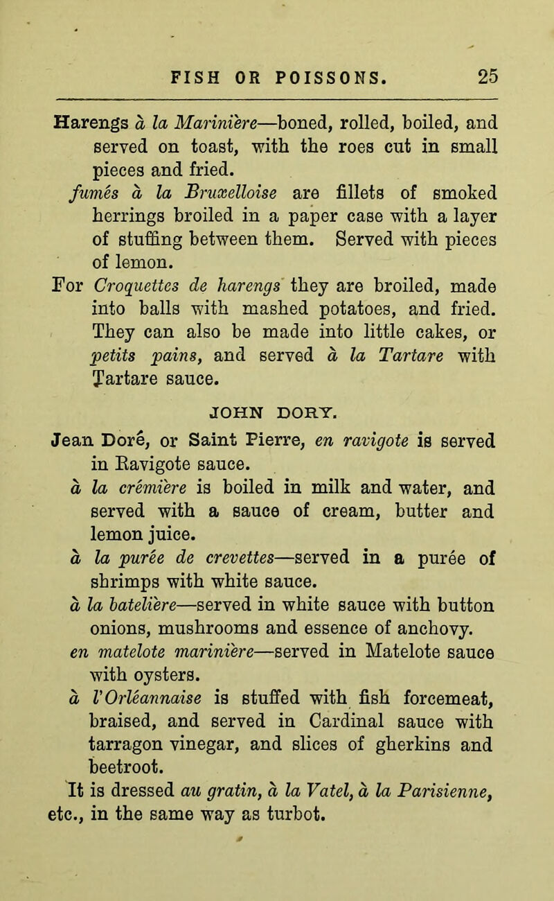 Harengs a la Marini'ere—boned, rolled, boiled, and served on toast, -with the roes cut in small pieces and fried. fumes a la Bruxelloise are fillets of smoked herrings broiled in a paper case with a layer of stuffing between them. Served with pieces of lemon. For Croquettes de harengs they are broiled, made into balls with mashed potatoes, and fried. They can also be made into little cakes, or petits pains, and served a la Tartare with Tartare sauce. JOHN DORY. Jean Dore, or Saint Pierre, en ravigote is served in Kavigote sauce. d la cremiere is boiled in milk and water, and served with a sauce of cream, butter and lemon juice. a, la puree de crevettes—served in a puree of shrimps with white sauce. d la bateliere—served in white sauce with button onions, mushrooms and essence of anchovy. en matelote marini'ere—served in Matelote sauce with oysters. d VOrleannaise is stuffed with fish forcemeat, braised, and served in Cardinal sauce with tarragon vinegar, and slices of gherkins and beetroot. It is dressed au gratin, d la Vatel, a la Parisienne, etc., in the same way as turbot.