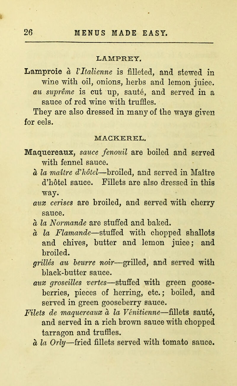 LAMPREY. Lamproie a Vltalienne is filleted, and stewed in wine with oil, onions, herbs and lemon juice. au supreme is cut up, saute, and served in a sauce of red wine with truffles. They are also dressed in many of the ways given for eels. MACKEREL. Maquereaux, sauce fenouil are boiled and served with fennel sauce. a la maitre d'liotel—broiled, and served in Maifcre d’hotel sauce. Fillets are also dressed in this way. aux cerises are broiled, and served with cherry sauce. d la Normande are stuffed and baked. d la Flamande—stuffed with chopped shallots and chives, butter and lemon juice; and broiled. grilles au beurre noir—grilled, and served with black-butter sauce. aux groseilles vertes—stuffed with green goose- berries, pieces of herring, etc.; boiled, and served in green gooseberry sauce. Filets de maquereaux a la Venitienne—fillets saute, and served in a rich brown sauce with chopped tarragon and truffles. a la Orly—fried fillets served with tomato sauce.
