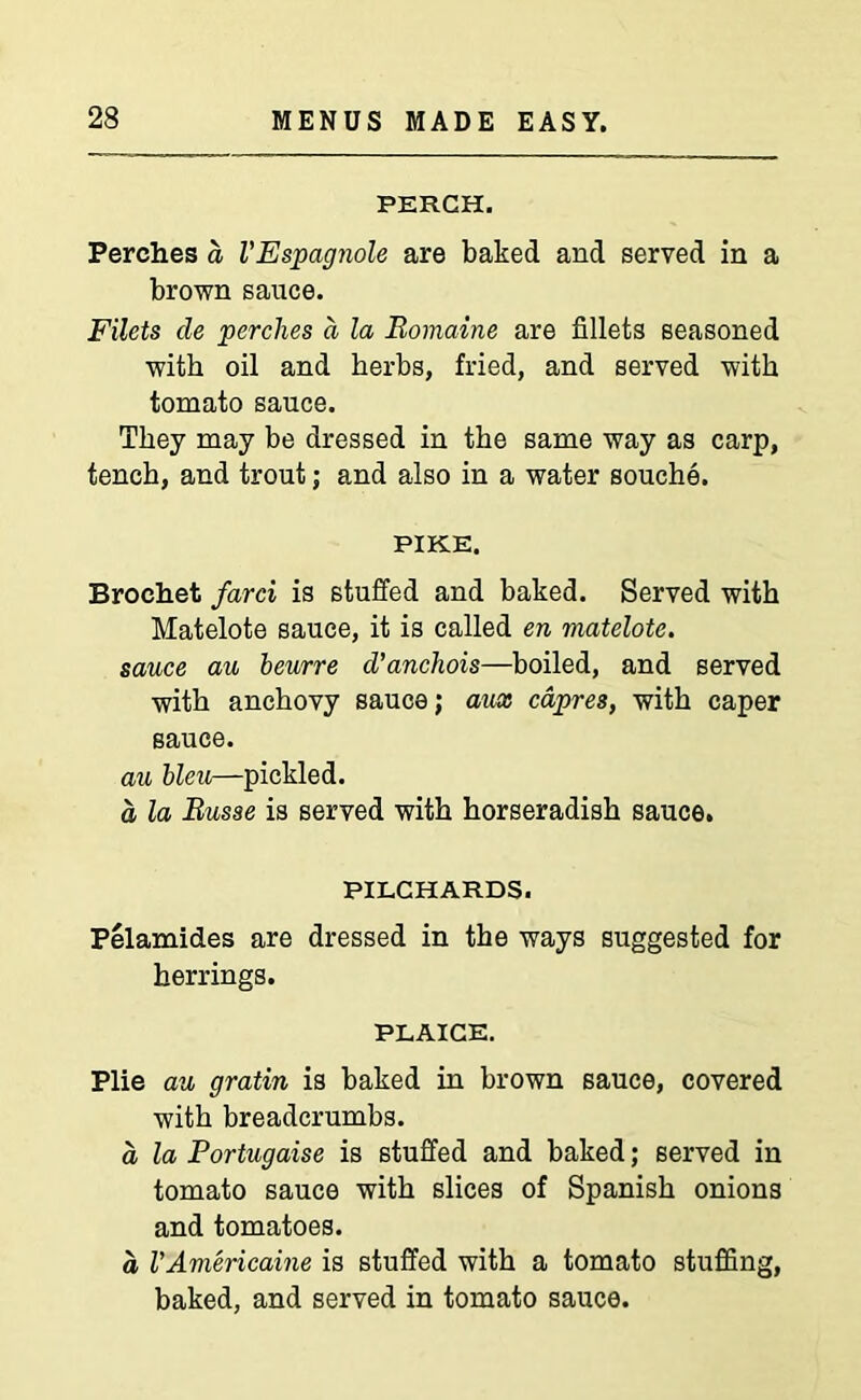 PERCH. Perches a VEspagnole are baked and served in a brown sauce. Filets cle perches a la Bomaine are fillets seasoned with oil and herbs, fried, and served with tomato sauce. They may be dressed in the same way as carp, tench, and trout; and also in a water souche. PIKE. Broehet farci is stuffed and baked. Served with Matelote sauce, it is called en matelote. sauce au beurre d'anchois—boiled, and served with anchovy sauce; aux capres, with caper sauce. au bleu—pickled. a la Busse is served with horseradish sauce. PILCHARDS. Pelamides are dressed in the ways suggested for herrings. PLAICE. Plie au gratin is baked in brown sauce, covered with breadcrumbs. a la Portugaise is stuffed and baked; served in tomato sauce with slices of Spanish onions and tomatoes. a VAmericaine is stuffed with a tomato stuffing, baked, and served in tomato sauce.
