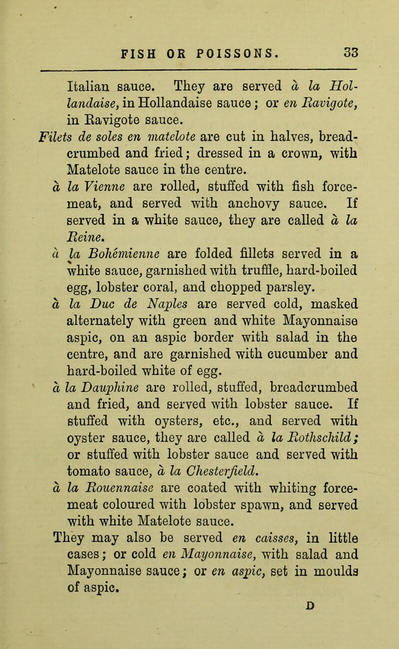 Italian sauce. They are served a la Hol- landaise, in Hollandaise sauce; or en Ravigote, in Ravigote sauce. Filets de soles en matelote are cut in halves, bread- crumbed and fried; dressed in a crown, with Matelote sauce in the centre. a la Vienne are rolled, stuffed with fish force- meat, and served with anchovy sauce. If served in a white sauce, they are called a la Reine. a la Bohemienne are folded fillets served in a white sauce, garnished with truffle, hard-boiled egg, lobster coral, and chopped parsley. d la Due de Naples are served cold, masked alternately with green and white Mayonnaise aspic, on an aspic border with salad in the centre, and are garnished with cucumber and hard-boiled white of egg. a la Daupliine are rolled, stuffed, breadcrumbed and fried, and served with lobster sauce. If stuffed with oysters, etc., and served with oyster sauce, they are called a la Rothschild; or stuffed with lobster sauce and served with tomato sauce, a la Chesterfield, a la Rouennaise are coated with whiting force- meat coloured with lobster spawn, and served with white Matelote sauce. They may also be served en caisses, in little cases; or cold en Mayonnaise, with salad and Mayonnaise sauce; or en aspic, set in moulds of aspic. D