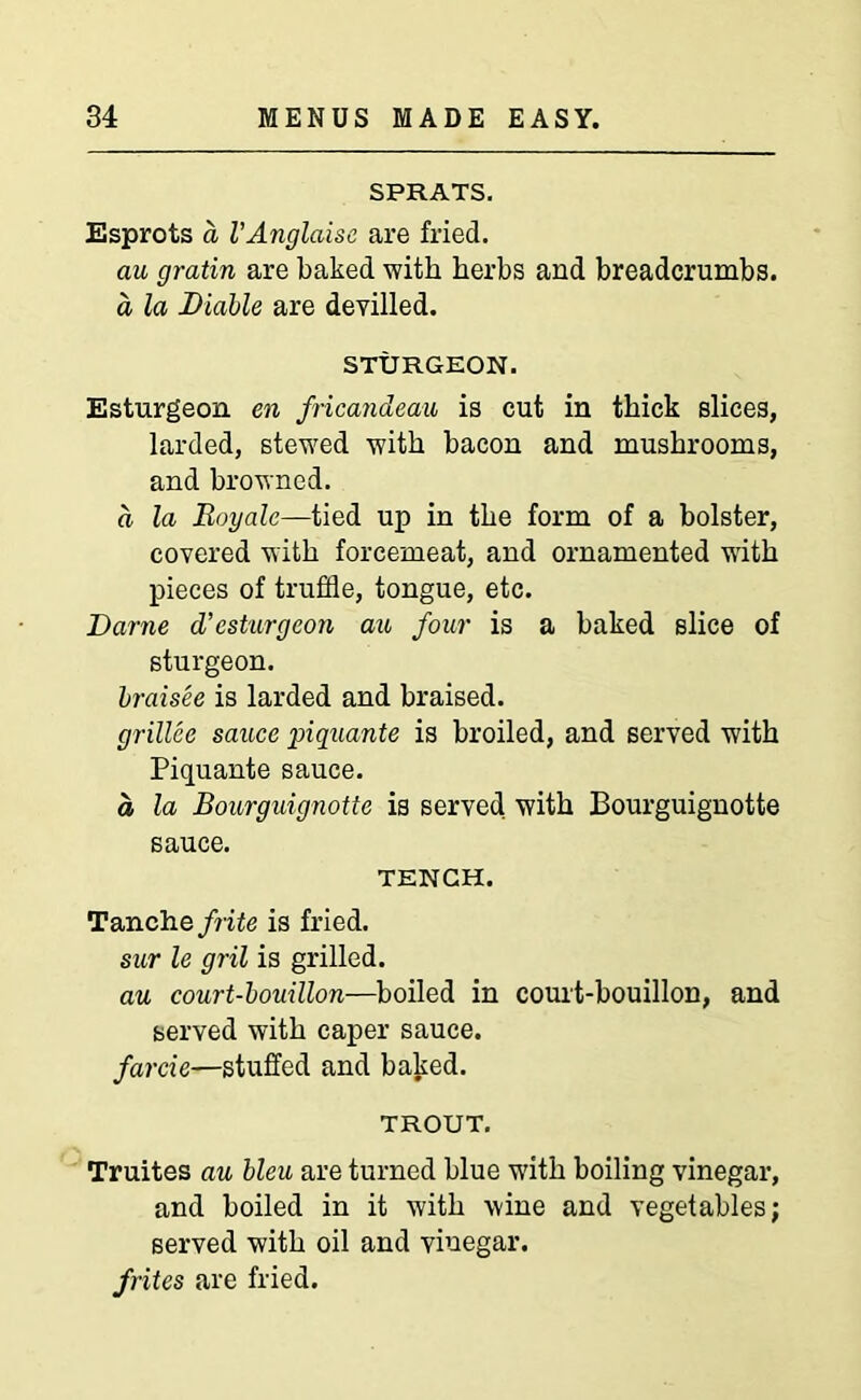 SPRATS. Esprots a VAnglaise are fried. au gratin are baked with herbs and breadcrumbs. a la Liable are devilled. STURGEON. Esturgeon en fricandeau is cut in thick slices, larded, stewed with bacon and mushrooms, and browned. a la Boyale—tied up in the form of a bolster, covered with forcemeat, and ornamented with pieces of truffle, tongue, etc. Dame d’esturgeon au four is a baked slice of sturgeon. braisee is larded and braised. grillee sauce piquante is broiled, and served with Piquante sauce. a la Bourguignotte is served with Bourguignotte sauce. TENCH. Tanchefrite is fried. sur le gril is grilled. au court-bouillon—boiled in court-bouillon, and served with caper sauce. farcie—stuffed and baked. TROUT. Truites au bleu are turned blue w'ith boiling vinegar, and boiled in it with wine and vegetables; served with oil and vinegar. /rites are fried.