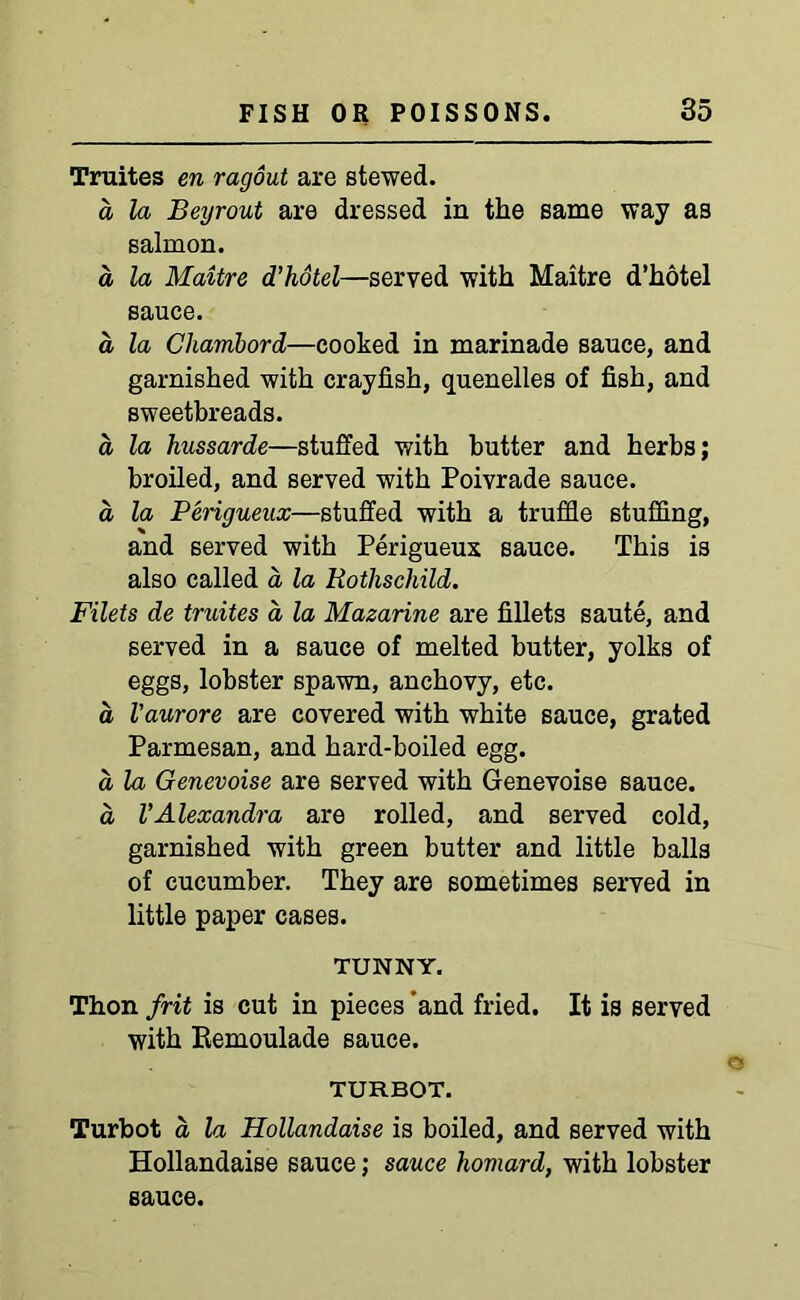 Truites en ragout are stewed. a la Beyrout are dressed in the same way as salmon. a la Maitre d’hotel—served with Maitre d’hotel sauce. a la Chambord—cooked in marinade sauce, and garnished with crayfish, quenelles of fish, and sweetbreads. a la hussarde—stuffed with butter and herbs; broiled, and served with Poivrade sauce. a la Perigueux—stuffed with a truffle stuffing, and served with Perigueux sauce. This is also called a la Rothschild. Filets de truites a la Mazarine are fillets saute, and served in a sauce of melted butter, yolks of eggs, lobster spawn, anchovy, etc. d Vaurore are covered with white sauce, grated Parmesan, and hard-boiled egg. d la Genevoise are served with Genevoise sauce, d VAlexandra are rolled, and served cold, garnished with green butter and little balls of cucumber. They are sometimes served in little paper cases. TUNNY. Thon frit is cut in pieces ’and fried. It is served with Eemoulade sauce. TURBOT. Turbot d la Hollandaise is boiled, and served with Hollandaise sauce; sauce homard, with lobster