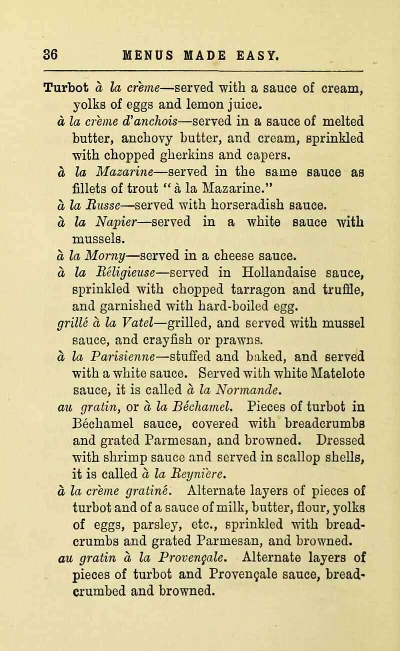 Turbot d la creme—served ■with a sauce of cream, yolks of eggs and lemon juice. a, la creme d’anchois—served in a sauce of melted butter, anchovy butter, and cream, sprinkled with chopped gherkins and capers. a la Mazarine—served in the same sauce as fillets of trout “ a la Mazarine.” a la Russe—served with horseradish sauce. a la Napier—served in a white sauce with mussels. a la Morny—served in a cheese sauce, a la Religieuse—served in Hollandaise sauce, sprinkled with chopped tarragon and truffle, and garnished with hard-boiled egg. grille d la Vatel—grilled, and served with mussel sauce, and crayfish or prawns. a, la Parisienne—stuffed and baked, and served with a white sauce. Served with white Matelote sauce, it is called d la Normande. au gratin, or a la Bechamel. Pieces of turbot in Bechamel sauce, covered with breadcrumbs and grated Parmesan, and browned. Dressed with shrimp sauce and served in scallop shells, it is called a la Beyni'ere. a la creme gratine. Alternate layers of pieces of turbot and of a sauce of milk, butter, flour, yolks of eggs, parsley, etc., sprinkled with bread- crumbs and grated Parmesan, and browned. au gratin d la Provengale. Alternate layers of pieces of turbot and Provengale sauce, bread- crumbed and browned.