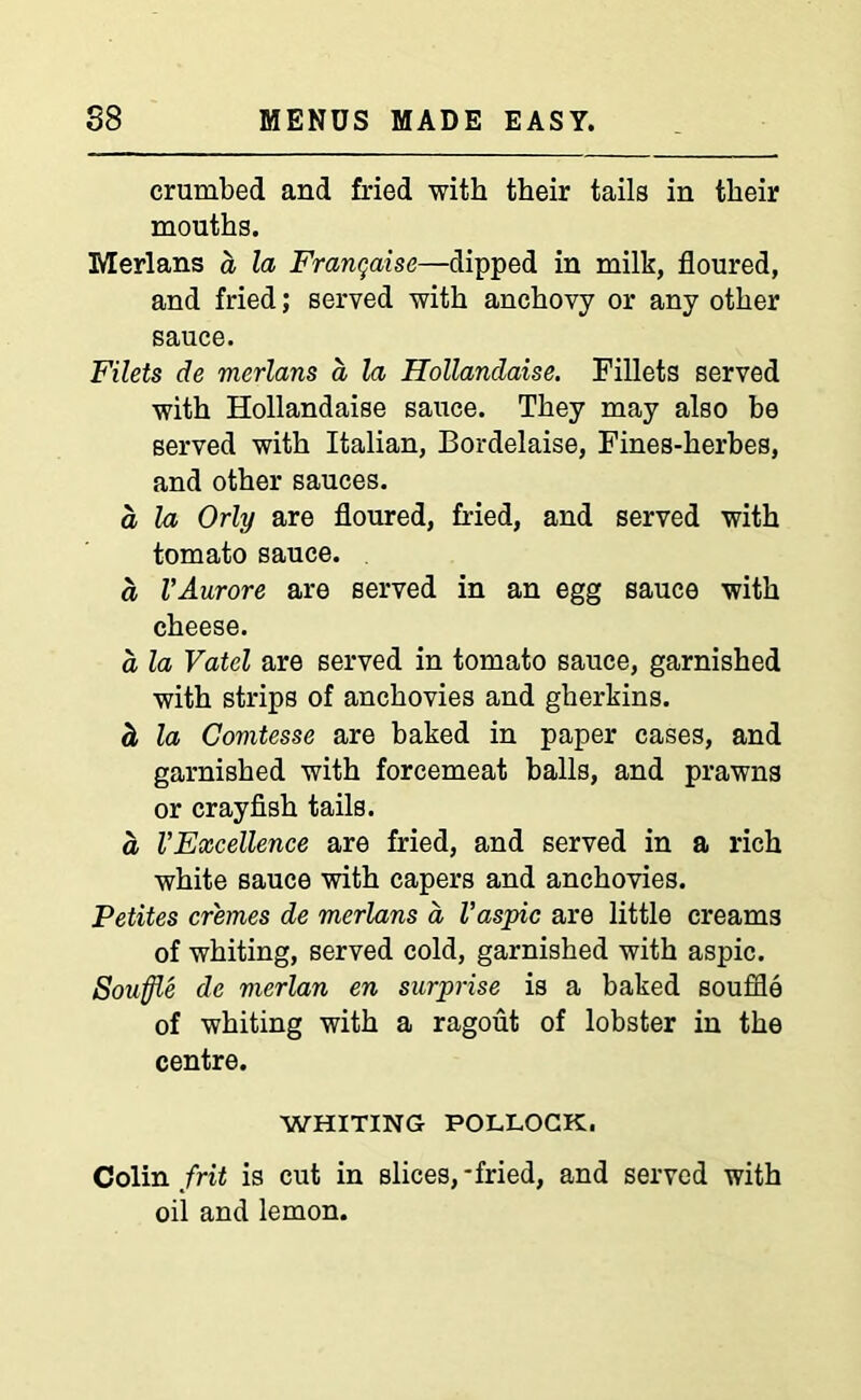 crumbed and fried with their tails in their mouths. Merlans a la Franqaise—dipped in milk, floured, and fried; served with anchovy or any other sauce. Filets de merlans a la Hollandaise. Fillets served with Hollandaise sauce. They may also be served with Italian, Bordelaise, Fines-herbes, and other sauces. a la Orly are floured, fried, and served with tomato sauce. a VAurore are served in an egg sauce with cheese. a la Vatel are served in tomato sauce, garnished with strips of anchovies and gherkins. <l la Comtesse are baked in paper cases, and garnished with forcemeat balls, and prawns or crayfish tails. a VExcellence are fried, and served in a rich white sauce with capers and anchovies. Petites cremes de merlans a, Vaspic are little creams of whiting, served cold, garnished with aspic. Souffle de merlan en surprise is a baked souffle of whiting with a ragout of lobster in the centre. WHITING POLLOCK. Colin frit is cut in slices,-fried, and served with oil and lemon.
