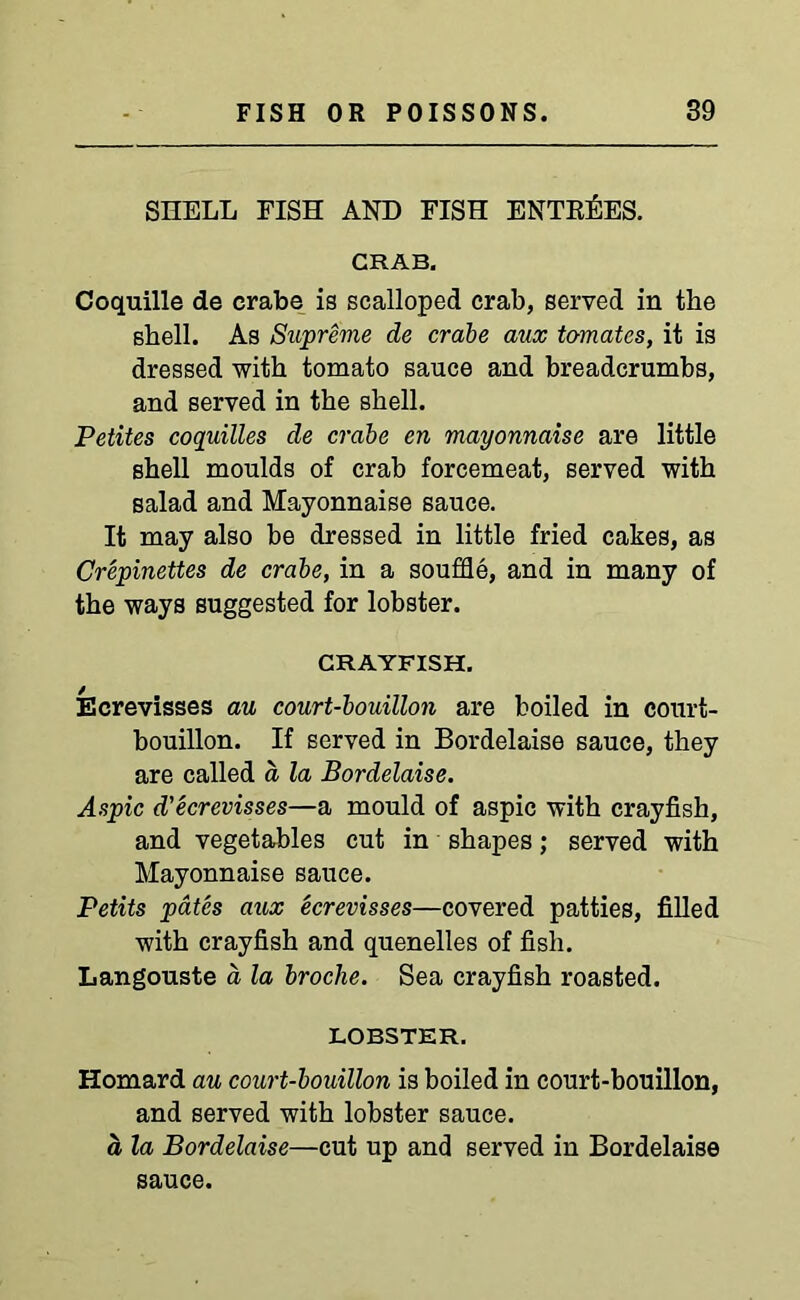 SHELL FISH AND FISH ENTRIES. CRAB. Coquille de crabe is scalloped crab, served in the shell. As Supreme de crabe aux to-matcs, it is dressed with tomato sauce and breadcrumbs, and served in the shell. Petites coquilles de crabe en mayonnaise are little shell moulds of crab forcemeat, served with salad and Mayonnaise sauce. It may also be dressed in little fried cakes, as Crepinettes de crabe, in a souffle, and in many of the ways suggested for lobster. CRAYFISH. Ecrevisses au court-bouillon are boiled in court- bouillon. If served in Bordelaise sauce, they are called a la Bordelaise. Aspic d'ecrevisses—a mould of aspic with crayfish, and vegetables cut in shapes; served with Mayonnaise sauce. Petits pates aiix ecrevisses—covered patties, filled with crayfish and quenelles of fish. Langouste a la broclie. Sea crayfish roasted. LOBSTER. Homard au court-bouillon is boiled in court-bouillon, and served with lobster sauce. a la Bordelaise—cut up and served in Bordelaise