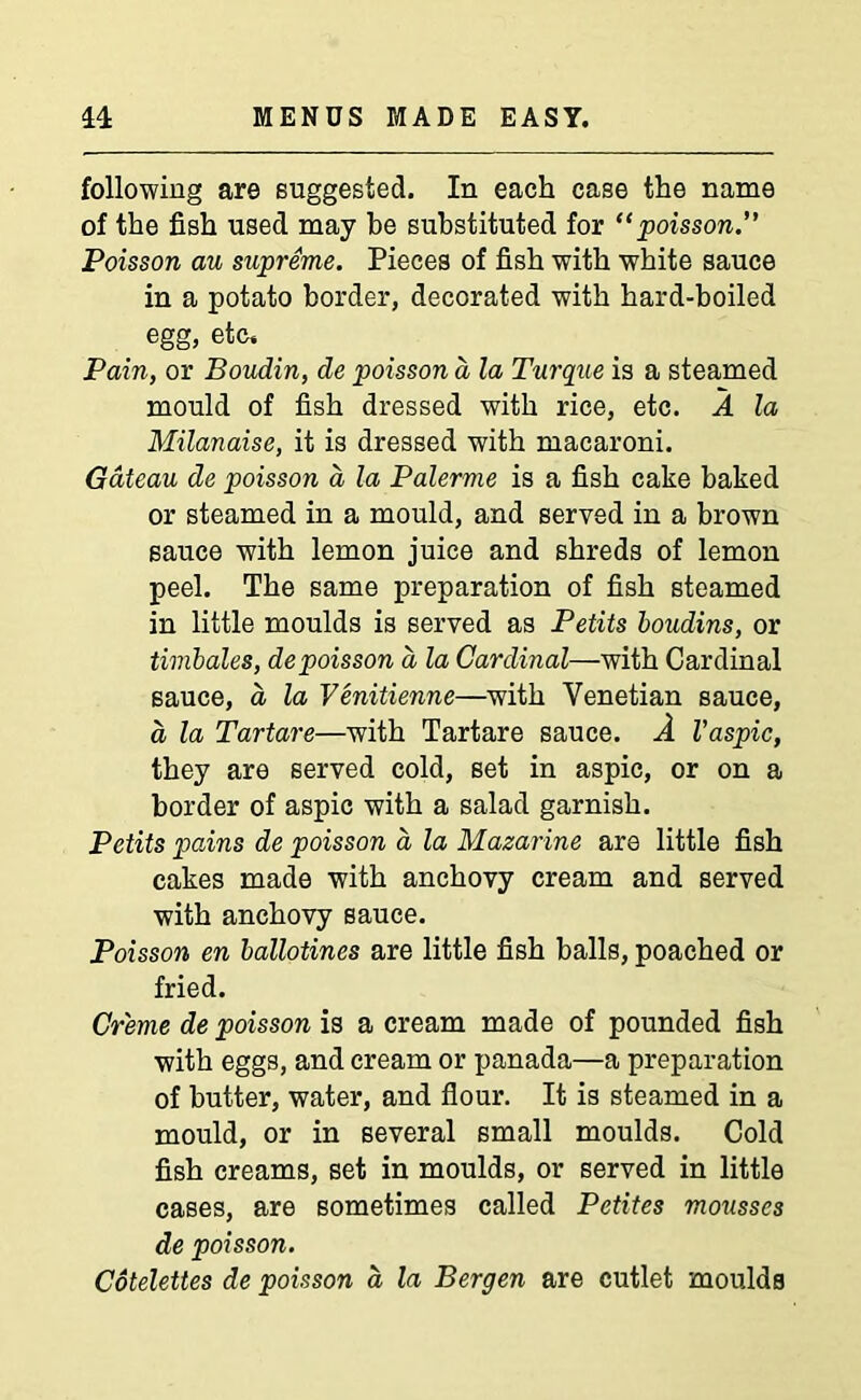 following are suggested. In each case the name of the fish used may he substituted for “poisson.” Poisson au supreme. Pieces of fish with white sauce in a potato border, decorated with hard-boiled egg, etc. Pain, or Boudin, de poisson d la Turque is a steamed mould of fish dressed with rice, etc. A la Milanaise, it is dressed with macaroni. Gateau de poisson a la Palerme is a fish cake baked or steamed in a mould, and served in a brown sauce with lemon juice and shreds of lemon peel. The same preparation of fish steamed in little moulds is served as Petits boudins, or timbales, de poisson a la Cardinal—with Cardinal sauce, a la Venitienne—with Venetian sauce, a la Tartare—with Tartare sauce. A Vaspic, they are served cold, set in aspic, or on a border of aspic with a salad garnish. Petits pains de poisson a la Mazarine are little fish cakes made with anchovy cream and served with anchovy sauce. Poisson en ballotines are little fish balls, poached or fried. Creme de poisson is a cream made of pounded fish with eggs, and cream or panada—a preparation of butter, water, and flour. It is steamed in a mould, or in several small moulds. Cold fish creams, set in moulds, or served in little cases, are sometimes called Petites mousses de poisson. Cotelettes de poisson a la Bergen are cutlet moulds