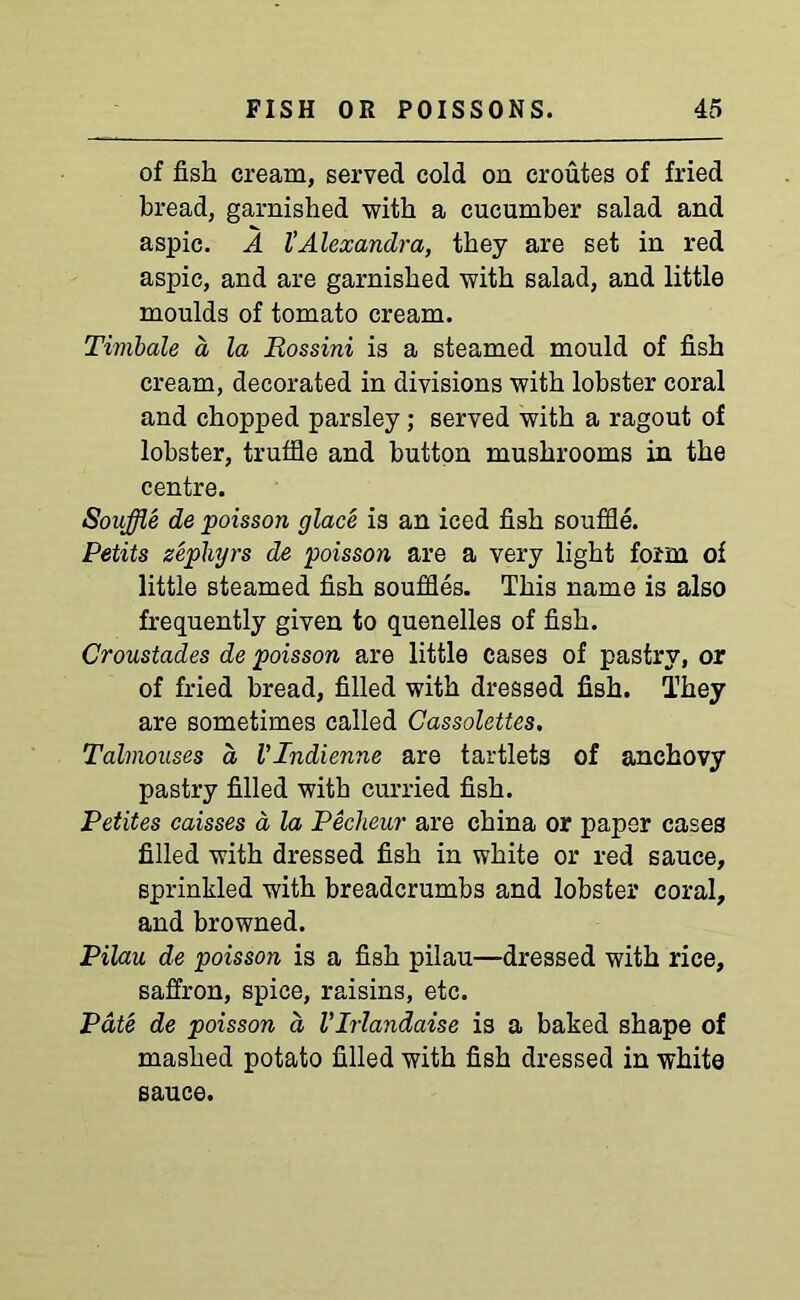 of fish cream, served cold on eroutes of fried bread, garnished with a cucumber salad and aspic. A VAlexandra, they are set in red aspic, and are garnished with salad, and little moulds of tomato cream. Timbale a la Rossini is a steamed mould of fish cream, decorated in divisions with lobster coral and chopped parsley; served with a ragout of lobster, truffle and button mushrooms in the centre. Souffle de poisson glace is an iced fish souffle. Petits zephyrs de poisson are a very light form of little steamed fish souffles. This name is also frequently given to quenelles of fish. Croustades de poisson are little cases of pastry, or of fried bread, filled with dressed fish. They are sometimes called Cassolettes. Talmouses a VIndienne are tartlets of anchovy pastry filled with curried fish. Petites caisses d la Peclieur are china or paper cases filled with dressed fish in white or red sauce, sprinkled with breadcrumbs and lobster coral, and browned. Pilau de poisson is a fish pilau—dressed with rice, saffron, spice, raisins, etc. Pate de poisson d VIrlandaise is a baked shape of mashed potato filled with fish dressed in white