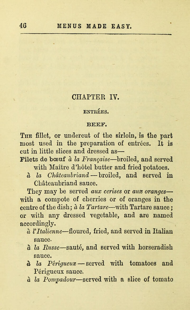 CHAPTER IY. ENTREES. BEEF. The fillet, or undercut of the sirloin, is the part most used in the preparation of entrees. It is cut in little slices and dressed as— Filets de boeuf a la Franqaise—broiled, and served ■with Maitre d’hotel butter and fried potatoes. a la Chateaubriand — broiled, and served in Chateaubriand sauce. They may be served aux cerises or aux oranges— with a compote of cherries or of oranges in the centre of the dish; a la Tartare—with Tartare sauce; or with any dressed vegetable, and are named accordingly. a Vltalienne—floured, fried, and served in Italian sauce. a la Russe—saute, and served with horseradish sauce. a la Perigueux — served with tomatoes and Perigueux sauce. a la Pompadour—served with a slice of tomato