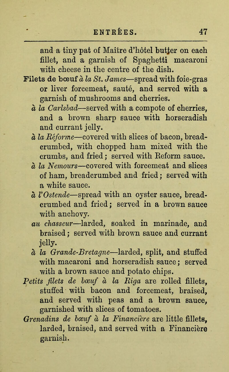 and a tiny pat of Maitre d’hotel butier on each fillet, and a garnish of Spaghetti macaroni with cheese in the centre of the dish. Filets de boeuf a la St. James—spread with foie-gras or liver forcemeat, saute, and served with a garnish of mushrooms and cherries. a la Carlsbad—served with a compote of cherries, and a brown sharp sauce with horseradish and currant jelly. a la Reforme—covered with slices of bacon, bread- crumbed, with chopped ham mixed with the crumbs, and fried; served with Reform sauce. a la Nemours—covered with forcemeat and slices of ham, breadcrumbed and fried; served with a white sauce. a VOstende—spread with an oyster sauce, bread- crumbed and fried; served in a brown sauce with anchovy. au chasseur—larded, soaked in marinade, and braised; served with brown sauce and currant jelly. a la Grande-Bretagne—larded, split, and stuffed with macaroni and horseradish sauce; served with a brown sauce and potato chips. Petits filets de boeuf a la Riga are rolled fillets, stuffed with bacon and forcemeat, braised, and served with peas and a brown sauce, garnished with slices of tomatoes. Grenadins de boeuf a, la Financi'ere are little fillets, larded, braised, and served with a Financiers garnish.