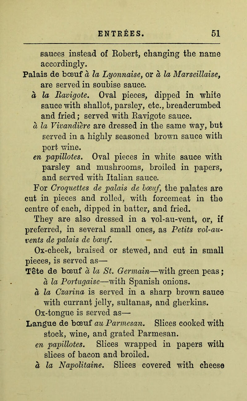 sauces instead of Robert, changing the name accordingly. Palais de bceuf a la Lyonnaise, or a la Marseillaise, are served in soubise sauce. a la Ravigote. Oval pieces, dipped in white sauce with shallot, parsley, etc., breadcrumbed and fried; served with Ravigote sauce. a la Vivandiere are dressed in the same way, but served in a highly seasoned brown sauce with port wine. en papillotes. Oval pieces in white sauce with parsley and mushrooms, broiled in papers, and served with Italian sauce. For Croquettes de palais de boeuf, the palates are cut in pieces and rolled, with forcemeat in the centre of each, dipped in batter, and fried. They are also dressed in a vol-au-vent, or, if preferred, in several small ones, as Petits vol-au- vents de palais de boeuf. Ox-cheek, braised or stewed, and cut in small pieces, is served as— Tete de boeuf a la St. Germain—with green peas; a la Portugaise—with Spanish onions. d la Czarina is served in a sharp brown sauce with currant jelly, sultanas, and gherkins. Ox-tongue is served as— Langue de boeuf au Parmesan. Slices cooked with stock, wine, and grated Parmesan. en papillotes. Slices wrapped in papers with slices of bacon and broiled. a la Napolitaine. Slices covered with cheese