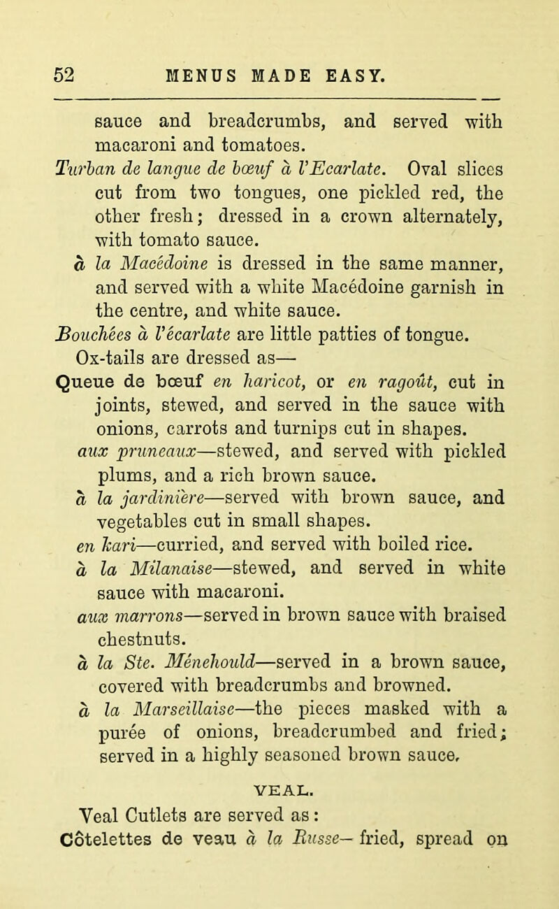 sauce and breadcrumbs, and served with macaroni and tomatoes. Turban de langue de boeuf a I’Ecarlate. Oval slices cut from two tongues, one pickled red, the other fresh; dressed in a crown alternately, with tomato sauce. a la Macedoine is dressed in the same manner, and served with a white Macedoine garnish in the centre, and white sauce. Bouchees a I’ecarlate are little patties of tongue. Ox-tails are dressed as— Queue de boeuf en haricot, or en ragout, cut in joints, stewed, and served in the sauce with onions, carrots and turnips cut in shapes. aux pruneaux—stewed, and served with pickled plums, and a rich brown sauce. a la jardiniere—served with brown sauce, and vegetables cut in small shapes. en Icari—curried, and served with boiled rice. a, la Milanaise—stewed, and served in white sauce with macaroni. aux marrons—served in brown sauce with braised chestnuts. a la Ste. Menehould—served in a brown sauce, covered with breadcrumbs and browned. a la Marseillaise—the pieces masked with a puree of onions, breadcrumbed and fried; served in a highly seasoned brown sauce, VEAL. Yeal Cutlets are served as: Cotelettes de veau a la Russe— fried, spread on