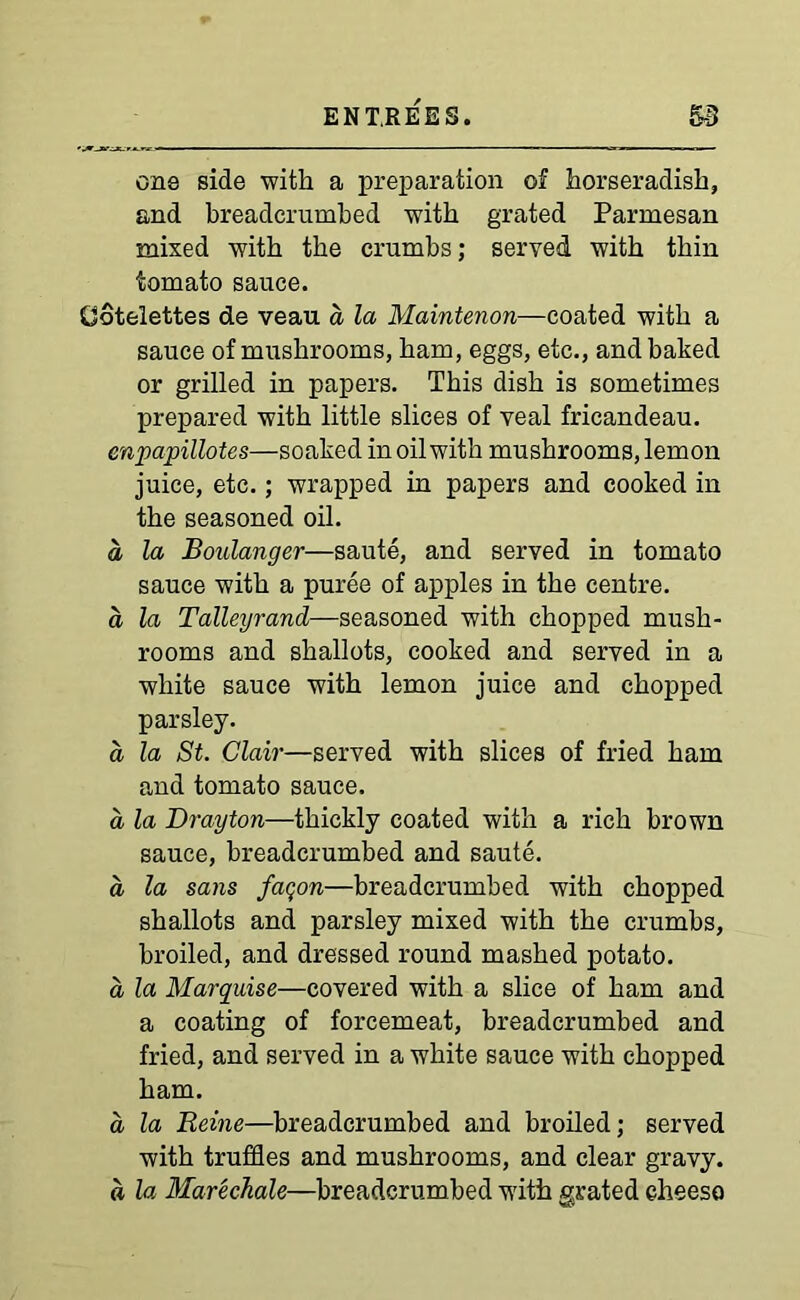 one side -with a preparation of horseradish, and breadcrumbed with grated Parmesan mixed with the crumbs; served with thin tomato sauce. CJotelettes de veau a la Maintenon—coated with a sauce of mushrooms, ham, eggs, etc., and baked or grilled in papers. This dish is sometimes prepared with little slices of veal fricandeau. enpapillotes—soaked in oil with mushrooms, lemon juice, etc.; wrapped in papers and cooked in the seasoned oil. a la Boulanger—saute, and served in tomato sauce with a puree of apples in the centre. a la Talleyrand—seasoned with chopped mush- rooms and shallots, cooked and served in a white sauce with lemon juice and chopped parsley. a la St. Clair—served with slices of fried ham and tomato sauce. a la Drayton—thickly coated with a rich brown sauce, breadcrumbed and saute. a la sans faqon—breadcrumbed with chopped shallots and parsley mixed with the crumbs, broiled, and dressed round mashed potato. a la Marquise—covered with a slice of ham and a coating of forcemeat, breadcrumbed and fried, and served in a white sauce with chopped ham. d la Reine—breadcrumbed and broiled; served with truffles and mushrooms, and clear gravy. a la Marechale—breadcrumbed with grated cheese