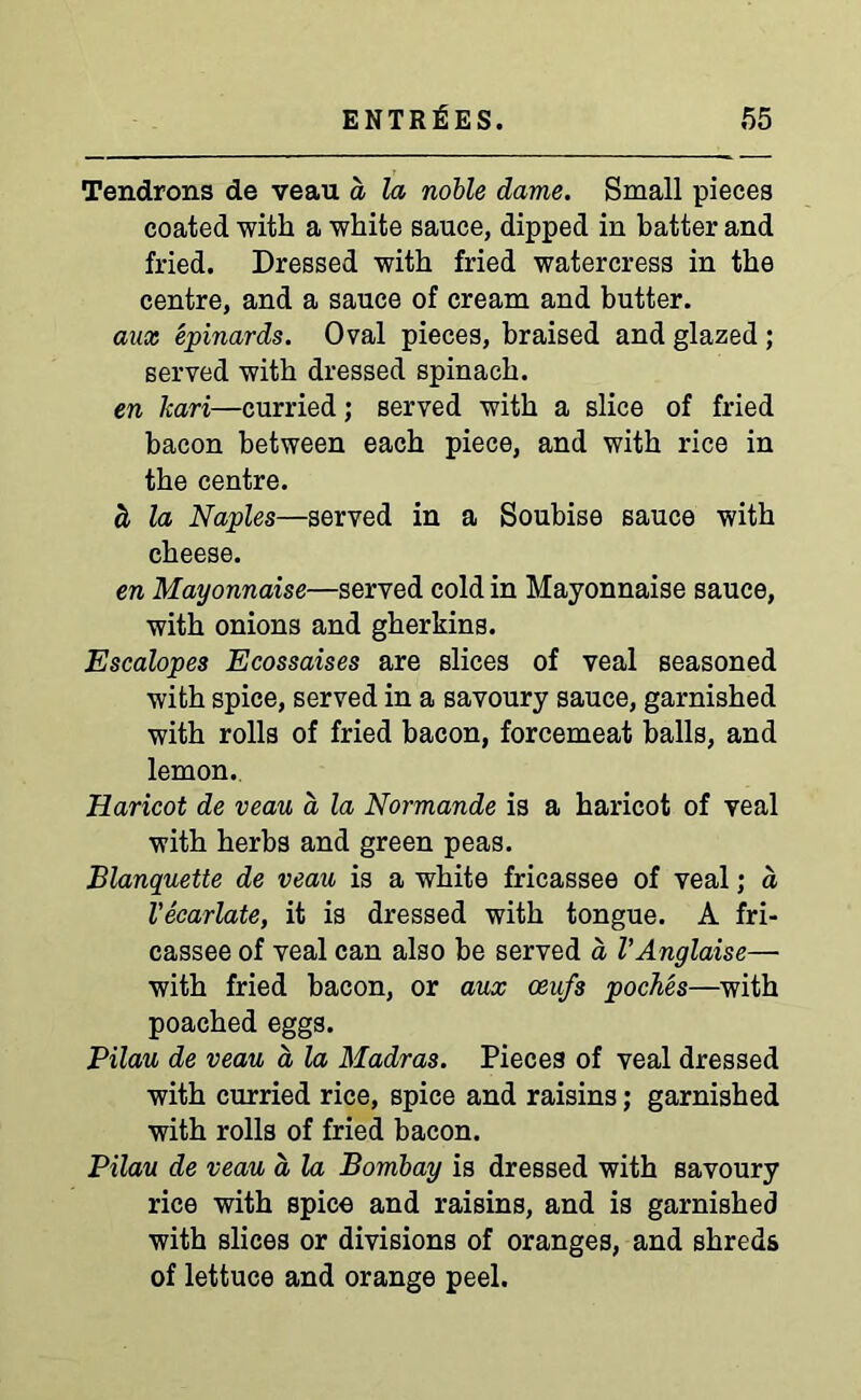 Tendrons de veau d la noble dame. Small pieces coated with a white sauce, dipped in batter and fried. Dressed with fried watercress in the centre, and a sauce of cream and butter. aux epinards. Oval pieces, braised and glazed ; served with dressed spinach. en kari—curried; served with a slice of fried bacon between each piece, and with rice in the centre. d la Naples—served in a Soubise sauce with cheese. en Mayonnaise—served cold in Mayonnaise sauce, with onions and gherkins. Escalopes Ecossaises are slices of veal seasoned with spice, served in a savoury sauce, garnished with rolls of fried bacon, forcemeat balls, and lemon. Haricot de veau a la Normande is a haricot of veal with herbs and green peas. Blanquette de veau is a white fricassee of veal; a Vecarlate, it is dressed with tongue. A fri- cassee of veal can also be served a VAnglaise— with fried bacon, or aux oeufs poches—with poached eggs. Pilau de veau a la Madras. Pieces of veal dressed with curried rice, spice and raisins; garnished with rolls of fried bacon. Pilau de veau d la Bombay is dressed with savoury rice with spice and raisins, and is garnished with slices or divisions of oranges, and shreds of lettuce and orange peel.