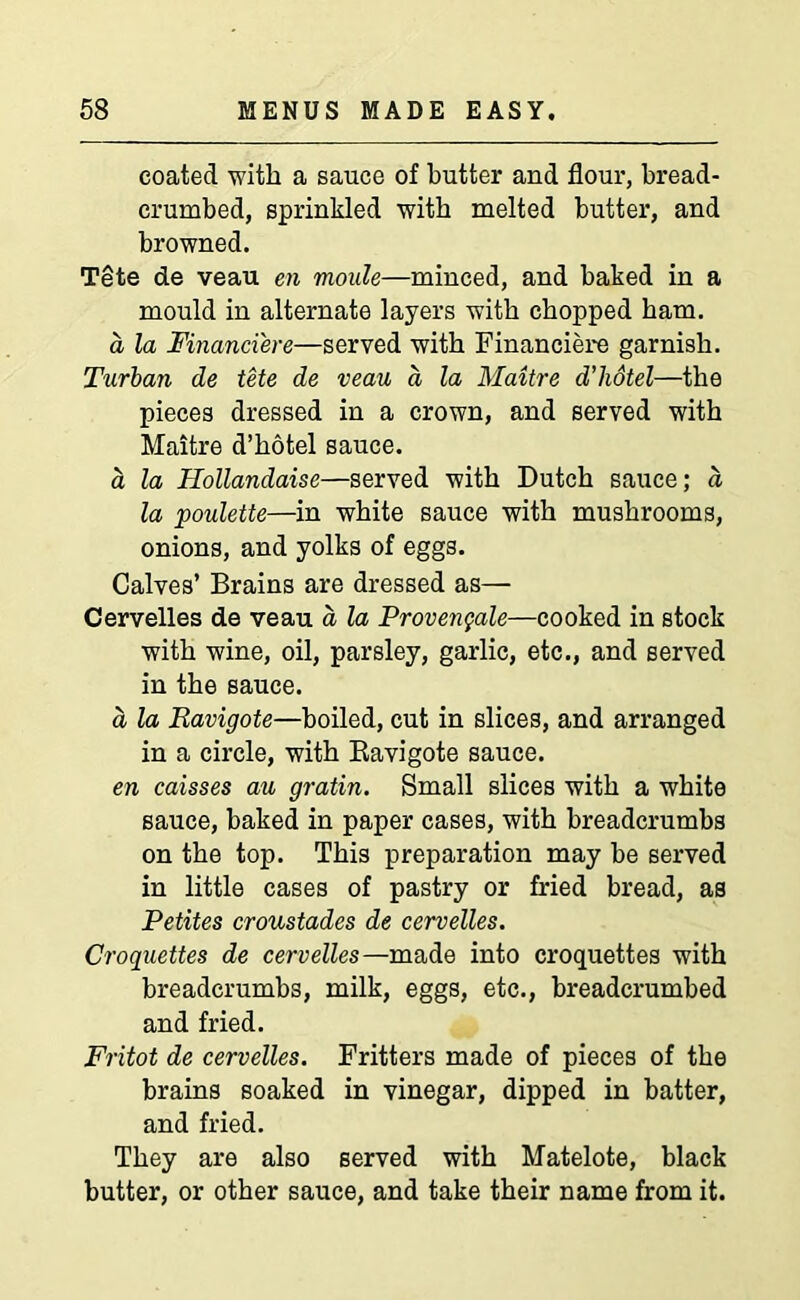 coated with a sauce of butter and flour, bread- crumbed, sprinkled with melted butter, and browned. Tete de veau en moale—minced, and baked in a mould in alternate layers with chopped ham. a la Financiers—served with Financiere garnish. Turban de tete de veau d la Maitre d’hdtel—the pieces dressed in a crown, and served with Maitre d’hotel sauce. a la Hollandaise—served with Dutch sauce; a la poulette—in white sauce with mushrooms, onions, and yolks of eggs. Calves’ Brains are dressed as— Cervelles de veau a la Provengale—cooked in stock with wine, oil, parsley, garlic, etc., and served in the sauce. a la Ravigote—boiled, cut in slices, and arranged in a circle, with Bavigote sauce. en caisses au gratin. Small slices with a white sauce, baked in paper cases, with breadcrumbs on the top. This preparation may be served in little cases of pastry or fried bread, as Petites croustades de cervelles. Croquettes de cervelles—made into croquettes with breadcrumbs, milk, eggs, etc., breadcrumbed and fried. Fritot de cervelles. Fritters made of pieces of the brains soaked in vinegar, dipped in batter, and fried. They are also served with Matelote, black butter, or other sauce, and take their name from it.