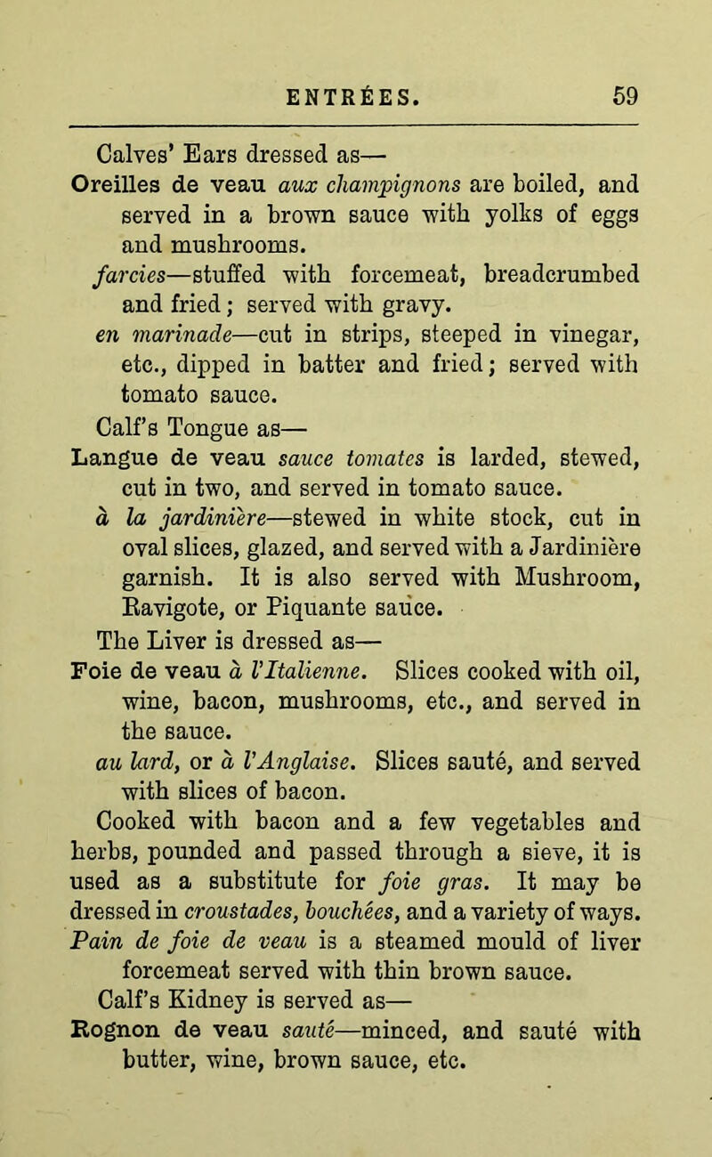 Calves’ Ears dressed as— Oreilles de veau aux champignons are boiled, and served in a brown sauce with yolks of eggs and mushrooms. farcies—stuffed with forcemeat, breadcrumbed and fried; served with gravy. en marinade—cut in strips, steeped in vinegar, etc., dipped in batter and fried; served with tomato sauce. Calf’s Tongue as— Langue de veau sauce tomates is larded, stewed, cut in two, and served in tomato sauce. a la jardiniere—stewed in white stock, cut in oval slices, glazed, and served with a Jardiniere garnish. It is also served with Mushroom, Eavigote, or Piquante sauce. The Liver is dressed as— Foie de veau a Vltalienne. Slices cooked with oil, wine, bacon, mushrooms, etc., and served in the sauce. au lard, or a VAnglaise. Slices saute, and served with slices of bacon. Cooked with bacon and a few vegetables and herbs, pounded and passed through a sieve, it is used as a substitute for foie gras. It may be dressed in croustades, houchees, and a variety of ways. Pain de foie de veau is a steamed mould of liver forcemeat served with thin brown sauce. Calf’s Kidney is served as— Rognon de veau saute—minced, and saute with butter, wine, brown sauce, etc.