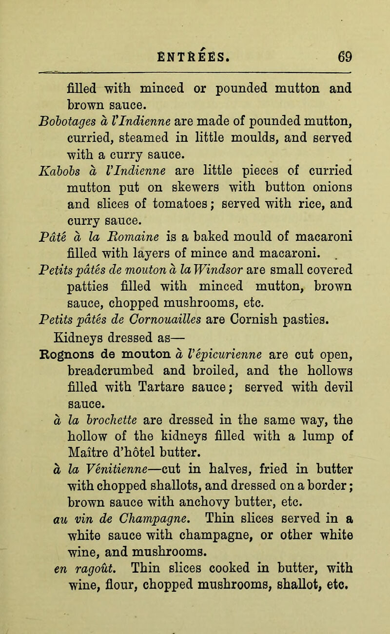 filled with minced or pounded mutton and brown sauce. Bobotages a Vlndienne are made of pounded mutton, curried, steamed in little moulds, and served with a curry sauce. Kabobs a Vlndienne are little pieces of curried mutton put on skewers with button onions and slices of tomatoes; served with rice, and curry sauce. Pate a la Romaine is a baked mould of macaroni filled with layers of mince and macaroni. Petits pates de mouton a la Windsor are small covered patties filled with minced mutton, brown sauce, chopped mushrooms, etc. Petits pates de Gornouailles are Cornish pasties. Kidneys dressed as— Rognons de mouton a Vepicurienne are cut open, breadcrumbed and broiled, and the hollows filled with Tartare sauce; served with devil sauce. a, la brochette are dressed in the same way, the hollow of the kidneys filled with a lump of Maitre d’hotel butter. a la Venitienne—cut in halves, fried in butter with chopped shallots, and dressed on a border; brown sauce with anchovy butter, etc. an vin de Champagne. Thin slices served in a white sauce with champagne, or other white wine, and mushrooms. en ragout. Thin slices cooked in butter, with wine, flour, chopped mushrooms, shallot, etc.