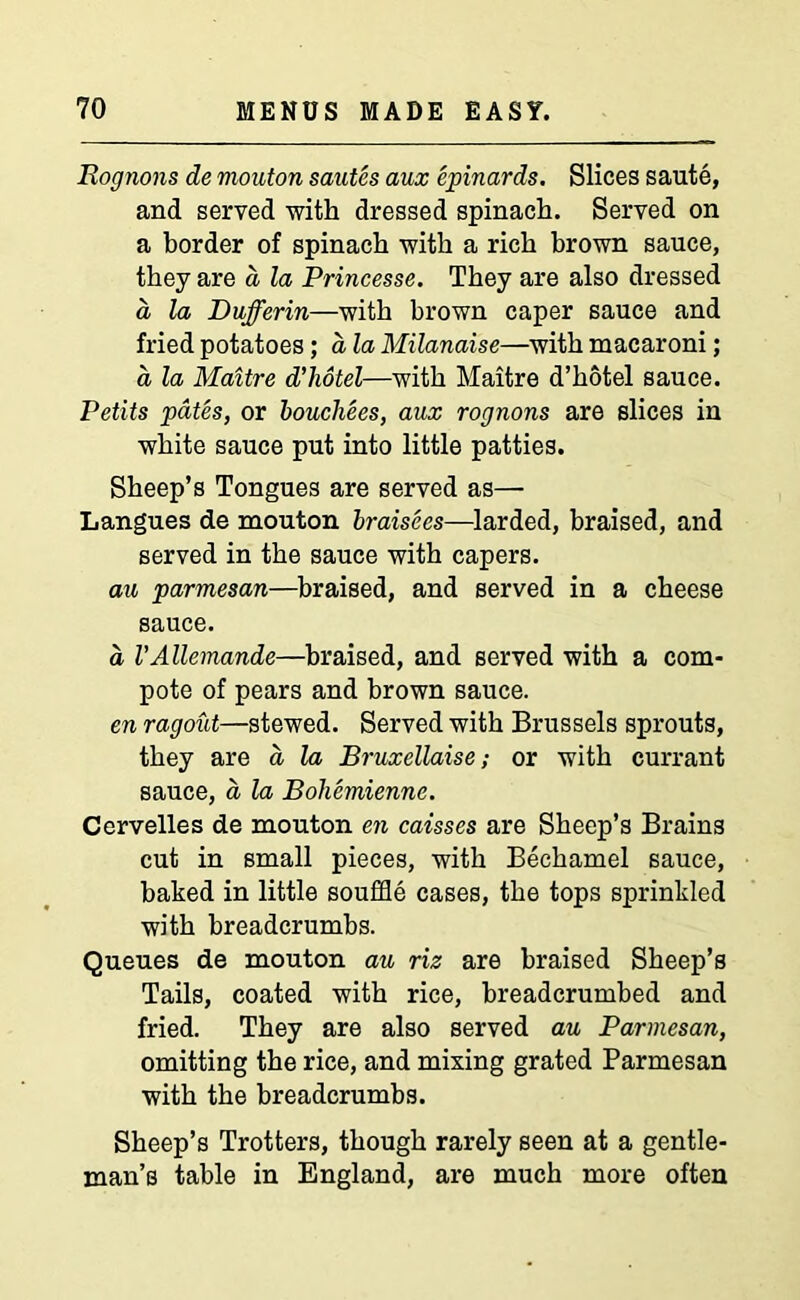 Rognons de mouton sautes aux epinards. Slices saute, and served with dressed spinach. Served on a border of spinach with a rich brown sauce, they are a la Princesse. They are also dressed a, la Dufferin—with brown caper sauce and fried potatoes; a la Milanaise—with macaroni; a la Maitre d'liotel—with Maitre d’hotel sauce. Petits pates, or boucliees, aux rognons are slices in white sauce put into little patties. Sheep’s Tongues are served as— Langues de mouton braisees—larded, braised, and served in the sauce with capers. au parmesan—braised, and served in a cheese sauce. a VAllemande—braised, and served with a com- pote of pears and brown sauce. en ragout—stewed. Served with Brussels sprouts, they are a la Bruxellaise; or with currant sauce, a la Bohemienne. Cervelles de mouton en caisses are Sheep’s Brains cut in small pieces, with Bechamel sauce, baked in little souffle cases, the tops sprinkled with breadcrumbs. Queues de mouton au riz are braised Sheep’s Tails, coated with rice, breadcrumbed and fried. They are also served au Parmesan, omitting the rice, and mixing grated Parmesan with the breadcrumbs. Sheep’s Trotters, though rarely seen at a gentle- man’s table in England, are much more often