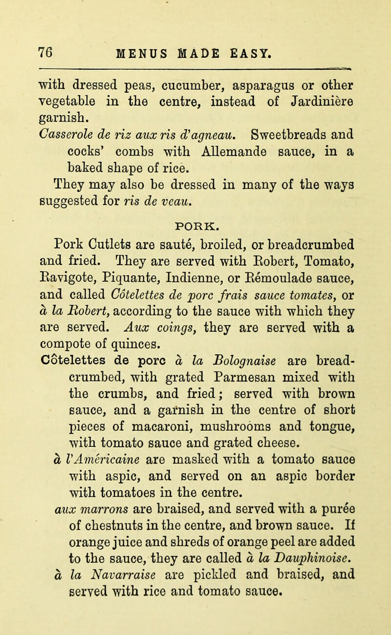 with dressed peas, cucumber, asparagus or other vegetable in the centre, instead of Jardiniere garnish. Casserole de riz aux ris d'agneau. Sweetbreads and cocks’ combs with Allemande sauce, in a baked shape of rice. They may also be dressed in many of the ways suggested for ris de veau. PORK. Pork Cutlets are saute, broiled, or breadcrumbed and fried. They are served with Robert, Tomato, Ravigote, Piquante, Indienne, or Remoulade sauce, and called Cotelettes de pore frais sauce tomates, or a la Robert, according to the sauce with which they are served. Aux coings, they are served with a compote of quinces. Cotelettes de pore a la Bolognaise are bread- crumbed, with grated Parmesan mixed with the crumbs, and fried; served with brown sauce, and a garnish in the centre of short pieces of macaroni, mushrooms and tongue, with tomato sauce and grated cheese. a I’Americaine are masked with a tomato sauce with aspic, and served on an aspic border with tomatoes in the centre. aux marrons are braised, and served with a puree of chestnuts in the centre, and brown sauce. If orange juice and shreds of orange peel are added to the sauce, they are called a la Dauphinoise. a la Navarraise are pickled and braised, and served with rice and tomato sauce.